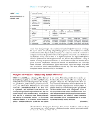 Chapter 9  Forecasting Techniques 323
Figure 9.28
Regression Results for
Gasoline Sales
so on. Many managers begin with a statistical forecast and adjust it to account for intangi-
ble factors. Others may develop independent judgmental and statistical forecasts and then
combine them, either objectively by averaging or in a subjective manner. It is important to
compare quantitatively generated forecasts to judgmental forecasts to see if the forecast-
ing method is adding value in terms of an improved forecast. It is impossible to provide
universal guidance as to which approaches are best, because they depend on a variety of
factors, including the presence or absence of trends and seasonality, the number of data
points available, length of the forecast time horizon, and the experience and knowledge
of the forecaster. Often, quantitative approaches will miss significant changes in the data,
such as reversal of trends, whereas qualitative forecasts may catch them, particularly when
using indicators as discussed earlier in this chapter.
NBC Universal (NBCU), a subsidiary of the General
Electric Company (GE), is one of the world’s leading
media and entertainment companies in the distribu-
tion, production, and marketing of entertainment,
news, and information. The television broadcast
year in the United States starts in the third week
of September. The major broadcast networks an-
nounce their programming schedules for the new
broadcast year in the middle of May. Shortly there-
after, the sale of advertising time, which generates
the majority of revenues, begins. The broadcast
networks sell 60% to 80% of their airtime inventory
during a brief period starting in late May and lasting
2 to 3 weeks. This sales period is known as the up-
front market. Immediately after announcing their
program schedules, the networks finalize their rat-
ings forecasts and estimate the market demand. The
ratings forecasts are projections of the numbers of
people in each of several demographic groups who
are expected to watch each airing of the shows in
the program schedule for the entire broadcast year.
After they finalize their ratings projections and market-
demand estimates, the networks set the rate cards
that contain the prices for commercials on all their
shows and develop pricing strategies.
Analytics in Practice: Forecasting at NBC Universal1
(continued)
1Based on Srinivas Bollapragada, Salil Gupta, Brett Hurwitz, Paul Miles, and Rajesh Tyagi,
“NBC-Universal Uses a Novel Qualitative Forecasting Technique to Predict Advertising Demand,”
Interfaces, 38, 2 (March–April 2008): 103–111.
 