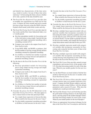 Chapter 9  Forecasting Techniques 325
and identify key characteristics of the time series
(e.g., trends or cycles). Are any of these time series
stationary? In forecasting the future, discuss whether
all or only a portion of the data should be used.
4. The Excel file New Registered Users provides data
on monthly new registrations on a Web site for four
years. Compare the three-month and twelve-month
moving average forecasts using the MAD criterion.
Explain which model yields better results and why.
5. The Excel file Closing Stock Prices provides data for
four stocks and the Dow Jones Industrials Index over
a 1-month period.
a. Develop spreadsheet models for forecasting each
of the stock prices using simple 2-period moving
average and simple exponential smoothing with a
smoothing constant of 0.3.
b. Compare your results to the outputs from Excel’s
Data Analysis tools.
c. Using MAD, MSE, and MAPE as guidance, find
the best number of moving average periods and best
smoothing constant for exponential smoothing.
d. Use XLMiner to find the best number of periods
for the moving average forecast and optimal ex-
ponential smoothing constant.
6. For the data in the Excel file Gasoline Prices do the
following:
a. Develop spreadsheet models for forecasting
prices using simple moving average and simple
exponential smoothing.
b. Compare your results to the outputs from Excel’s
Data Analysis tools.
c. Using MAD, MSE, and MAPE as guidance,
find the best number of moving average peri-
ods and best smoothing constant for exponential
smoothing.
d. Use XLMiner to find the best number of periods
for the moving average forecast and optimal ex-
ponential smoothing constant.
7. Consider the prices for the DJ Industrials in the
Excel file Closing Stock Prices. The data appear to
have a linear trend over the time period provided.
a. Use simple linear regression to forecast the data.
What would be the forecasts for the next 3 days?
b. Use the double exponential smoothing procedure
in XLMiner to find forecasts for the next 3 days.
8. Consider the data in the Excel file Consumer Price
Index.
a. Use simple linear regression to forecast the data.
What would be the forecasts for the next 2 years?
b. Use the double exponential smoothing procedure
in XLMiner to find forecasts for the next 2 years.
9. Consider the data in the Excel file Internet Users.
Use simple linear regression to forecast the data.
What would be the forecast for the next three years?
10. Develop a multiple linear regression model with cat-
egorical variables that incorporate seasonality for
forecasting the deaths caused by accidents in the U.S.
Use the data for years 1976 and 1977 in the Excel file
­
Accidental Deaths. Use the model to generate forecasts
for the next nine months, and compare the forecasts to
actual observations noted in the data for the year 1978.
11. Develop a multiple regression model with categori-
cal variables that incorporate seasonality for fore-
casting sales using the last three years of data in the
Excel file New Car Sales.
12. Develop a multiple regression model with categori-
cal variables that incorporate seasonality for fore-
casting housing starts beginning in June 2006 using
the data in the Excel file Housing Starts.
13. The Excel file Census Data provides annual average
expenditures and income levels of the people in the
U.S. Develop forecasting models for each of the data
type. What do your models predict for the next two
years?.
14. Use the Holt-Winters no-trend model to find the best
model to find forecasts for the next 12 months in the
Excel file Housing Starts.
15. The Excel file CD Interest Rates provides annual
average interest rates on 6-month certificate of de-
posits. Compare the Holt-Winters additive and mul-
tiplicative models using XLMiner with the default
parameters and a season of 6 years. Why does the
multiplicative model provide better results?
16. The Excel file Olympic Track and Field Data provides
the gold medal-winning distances for the high jump,
discus, and long jump for the modern ­
Olympic Games.
Develop forecasting models for each of the events.
What do your models predict for the next Olympics?
17. Choose an appropriate forecasting technique for the
data in the Excel file Coal Consumption and find the
 