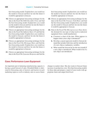 326 Chapter 9  Forecasting Techniques
best forecasting model. Explain how you would use
the model to forecast and how far into the future it
would be appropriate to forecast.
18. Choose an appropriate forecasting technique for the
data in the Excel file DJIA December Close and find
the best forecasting model. Explain how you would
use the model to forecast and how far into the future it
would be appropriate to forecast.
19. Choose an appropriate forecasting technique for the
data in the Excel file Inflation Rates US and find the
best forecasting model. Explain how you would use
the model to forecast, and how far into the future it
would be appropriate to forecast.
20. Choose an appropriate forecasting technique for the
data in the Excel file Mortgage Rates and find the
best forecasting model. Explain how you would use
the model to forecast and how far into the future it
would be appropriate to forecast.
21. Choose an appropriate forecasting technique for the
data in the Excel file Gaussian Response and find the
best forecasting model. Explain how you would use
the model to forecast and how far into the future it
would be appropriate to forecast.
22. Choose an appropriate forecasting technique for the
data in the Excel file Treasury Yield Rates and find
the best forecasting model. Explain how you would
use the model to forecast and how far into the future
it would be appropriate to forecast.
23. Data in the Excel File Microprocessor Data shows
the demand for one type of chip used in industrial
equipment from a small manufacturer.
a. Construct a chart of the data. What appears to
happen when a new chip is introduced?
b. Develop a causal regression model to forecast de-
mand that includes both time and the introduction
of a new chip as explanatory variables.
c. What would the forecast be for the next month if
a new chip is introduced? What would it be if a
new chip is not introduced?
Case: Performance Lawn Equipment
An important part of planning manufacturing capacity is
having a good forecast of sales. Elizabeth Burke is inter-
ested in forecasting sales of mowers and tractors in each
marketing region as well as industry sales to assess future
changes in market share. She also wants to forecast future
increases in production costs. Develop forecasting models
for these data and prepare a report of your results with ap-
propriate charts and output from Excel.
 