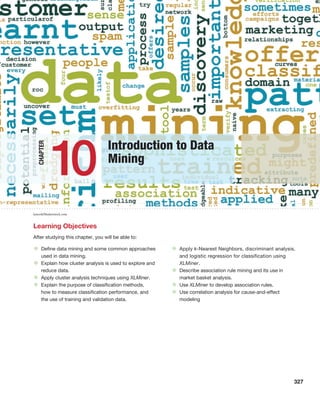 327
Learning Objectives
After studying this chapter, you will be able to:
• Define data mining and some common approaches
used in data mining.
• Explain how cluster analysis is used to explore and
reduce data.
• Apply cluster analysis techniques using XLMiner.
• Explain the purpose of classification methods,
how to measure classification performance, and
the use of training and validation data.
• Apply k-Nearest Neighbors, discriminant analysis,
and logistic regression for classification using
XLMiner.
• Describe association rule mining and its use in
market basket analysis.
• Use XLMiner to develop association rules.
• Use correlation analysis for cause-and-effect
modeling
Chapter
Introduction to Data
Mining
10
kensoh/Shutterstock.com
 