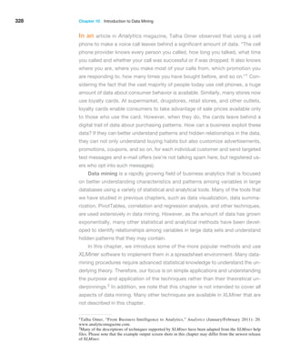 328 Chapter 10  Introduction to Data Mining
In an article in Analytics magazine, Talha Omer observed that using a cell
phone to make a voice call leaves behind a significant amount of data. “The cell
phone provider knows every person you called, how long you talked, what time
you called and whether your call was successful or if was dropped. It also knows
where you are, where you make most of your calls from, which promotion you
are responding to, how many times you have bought before, and so on.”1 Con-
sidering the fact that the vast majority of people today use cell phones, a huge
amount of data about consumer behavior is available. Similarly, many stores now
use loyalty cards. At supermarket, drugstores, retail stores, and other outlets,
loyalty cards enable consumers to take advantage of sale prices available only
to those who use the card. However, when they do, the cards leave behind a
digital trail of data about purchasing patterns. How can a business exploit these
data? If they can better understand patterns and hidden relationships in the data,
they can not only understand buying habits but also customize advertisements,
promotions, coupons, and so on, for each individual customer and send targeted
text messages and e-mail offers (we’re not talking spam here, but registered us-
ers who opt into such messages).
Data mining is a rapidly growing field of business analytics that is focused
on better understanding characteristics and patterns among variables in large
databases using a variety of statistical and analytical tools. Many of the tools that
we have studied in previous chapters, such as data visualization, data summa-
rization, PivotTables, correlation and regression analysis, and other techniques,
are used extensively in data mining. However, as the amount of data has grown
exponentially, many other statistical and analytical methods have been devel-
oped to identify relationships among variables in large data sets and understand
hidden patterns that they may contain.
In this chapter, we introduce some of the more popular methods and use
XLMiner software to implement them in a spreadsheet environment. Many data-
mining procedures require advanced statistical knowledge to understand the un-
derlying theory. Therefore, our focus is on simple applications and understanding
the purpose and application of the techniques rather than their theoretical un-
derpinnings.2 In addition, we note that this chapter is not intended to cover all
aspects of data mining. Many other techniques are available in XLMiner that are
not described in this chapter.
1Talha Omer, “From Business Intelligence to Analytics,” Analytics (January/February 2011): 20.
www.analyticsmagazine.com.
2Many of the descriptions of techniques supported by XLMiner have been adapted from the XLMiner help
files. Please note that the example output screen shots in this chapter may differ from the newest release
of XLMiner.
 