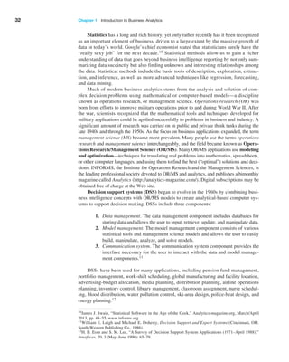 32 Chapter 1   Introduction to Business Analytics
Statistics has a long and rich history, yet only rather recently has it been recognized
as an important element of business, driven to a large extent by the massive growth of
data in today’s world. Google’s chief economist stated that statisticians surely have the
“really sexy job” for the next decade.10 Statistical methods allow us to gain a richer
understanding of data that goes beyond business intelligence reporting by not only sum-
marizing data succinctly but also finding unknown and interesting relationships among
the data. Statistical methods include the basic tools of description, exploration, estima-
tion, and inference, as well as more advanced techniques like regression, forecasting,
and data mining.
Much of modern business analytics stems from the analysis and solution of com-
plex ­
decision problems using mathematical or computer-based models—a discipline
known as operations research, or management science. Operations research (OR) was
born from ­
efforts to improve military operations prior to and during World War II. After
the war, scientists recognized that the mathematical tools and techniques developed for
military ­
applications could be applied successfully to problems in business and industry. A
­
significant amount of research was carried on in public and private think tanks during the
late 1940s and through the 1950s. As the focus on business applications expanded, the term
­
management science (MS) became more prevalent. Many people use the terms operations
research and management science interchangeably, and the field became known as Opera-
tions Research/Management Science (OR/MS). Many OR/MS applications use modeling
and optimization—techniques for translating real problems into mathematics, spreadsheets,
or other computer languages, and using them to find the best (“optimal”) solutions and deci-
sions. INFORMS, the Institute for Operations ­
Research and the Management Sciences, is
the leading professional society devoted to OR/MS and analytics, and publishes a bimonthly
magazine called Analytics (http://analytics-magazine.com/). Digital subscriptions may be
obtained free of charge at the Web site.
Decision support systems (DSS) began to evolve in the 1960s by combining busi-
ness intelligence concepts with OR/MS models to create analytical-based computer sys-
tems to support decision making. DSSs include three components:
1. Data management. The data management component includes databases for
storing data and allows the user to input, retrieve, update, and manipulate data.
2. Model management. The model management component consists of various
statistical tools and management science models and allows the user to easily
build, manipulate, analyze, and solve models.
3. Communication system. The communication system component provides the
interface necessary for the user to interact with the data and model manage-
ment components.11
DSSs have been used for many applications, including pension fund management,
portfolio management, work-shift scheduling, global manufacturing and facility location,
advertising-budget allocation, media planning, distribution planning, airline operations
planning, inventory control, library management, classroom assignment, nurse schedul-
ing, blood distribution, water pollution control, ski-area design, police-beat design, and
energy planning.12
10James J. Swain, “Statistical Software in the Age of the Geek,” Analytics-magazine.org, March/April
2013, pp. 48–55. www.informs.org
11William E. Leigh and Michael E. Doherty, Decision Support and Expert Systems (Cincinnati, OH:
South-Western Publishing Co., 1986).
12H. B. Eom and S. M. Lee, “A Survey of Decision Support System Applications (1971–April 1988),”
Interfaces, 20, 3 (May–June 1990): 65–79.
 