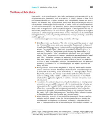Chapter 10  Introduction to Data Mining 329
The Scope of Data Mining
Data mining can be considered part descriptive and part prescriptive analytics. In de-
scriptive analytics, data-mining tools help analysts to identify patterns in data. Excel
charts and PivotTables, for example, are useful tools for describing patterns and analyz-
ing data sets; however, they require manual intervention. Regression analysis and fore-
casting models help us to predict relationships or future values of variables of interest.
As some researchers observe, “the boundaries between prediction and description are not
sharp (some of the predictive models can be descriptive, to the degree that they are un-
derstandable, and vice versa).”3 In most business applications, the purpose of descriptive
analytics is to help managers predict the future or make better decisions that will impact
future performance, so we can generally state that data mining is primarily a predictive
analytic approach.
Some common approaches in data mining include the following:
• Data Exploration and Reduction. This often involves identifying groups in which
the elements of the groups are in some way similar. This approach is often used
to understand differences among customers and segment them into homogenous
groups. For example, Macy’s department stores identified four lifestyles of its
customers: “Katherine,” a traditional, classic dresser who doesn’t take a lot of
risks and likes quality; “Julie,” neotraditional and slightly more edgy but still
classic; “Erin,” a contemporary customer who loves newness and shops by brand;
and “Alex,” the fashion customer who wants only the latest and greatest (they
have male versions also).4 Such segmentation is useful in design and marketing
activities to better target product offerings. These techniques have also been used
to identify characteristics of successful employees and improve recruiting and
hiring practices.
• Classification. Classification is the process of analyzing data to predict how to
classify a new data element. An example of classification is spam filtering in an
e-mail client. By examining textual characteristics of a message (subject header,
key words, and so on), the message is classified as junk or not. Classification
methods can help predict whether a credit-card transaction may be fraudulent,
whether a loan applicant is high risk, or whether a consumer will respond to an
advertisement.
• Association. Association is the process of analyzing databases to identify natural
associations among variables and create rules for target marketing or buying rec-
ommendations. For example, Netflix uses association to understand what types
of movies a customer likes and provides recommendations based on the data.
Amazon.com also makes recommendations based on past purchases. Supermar-
ket loyalty cards collect data on customers’ purchasing habits and print coupons
at the point of purchase based on what was currently bought.
• Cause-and-effect modeling. Cause-and-effect modeling is the process of de-
veloping analytic models to describe the relationship between metrics that
drive business performance—for instance, profitability, customer satisfac-
tion, or employee satisfaction. Understanding the drivers of performance can
3Usama Fayyad, Gregory Piatetsky-Shapiro, and Padhraic Smyth, “From Data Mining to Knowledge
­
Discovery in Databases,” AI Magazine, American Association for Artificial Intelligence (Fall 1996): 37–54.
4“Here’s Mr. Macy,” Fortune (November 28, 2005): 139–142.
 