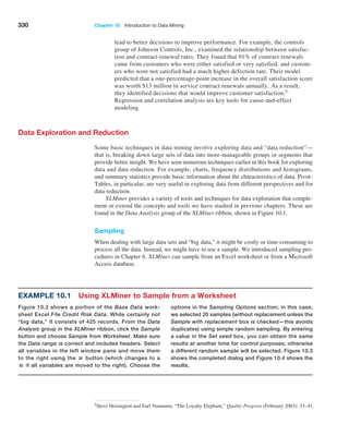 330 Chapter 10  Introduction to Data Mining
lead to better decisions to improve performance. For example, the controls
group of Johnson Controls, Inc., examined the relationship between satisfac-
tion and contract-renewal rates. They found that 91% of contract renewals
came from customers who were either satisfied or very satisfied, and custom-
ers who were not satisfied had a much higher defection rate. Their model
predicted that a one-percentage-point increase in the overall satisfaction score
was worth $13 million in service contract renewals annually. As a result,
they identified decisions that would improve customer satisfaction.5
Regression and correlation analysis are key tools for cause-and-effect
modeling.
Data Exploration and Reduction
Some basic techniques in data mining involve exploring data and “data reduction”—
that is, breaking down large sets of data into more-manageable groups or segments that
provide better insight. We have seen numerous techniques earlier in this book for exploring
data and data reduction. For example, charts, frequency distributions and histograms,
and summary statistics provide basic information about the characteristics of data. Pivot­
Tables, in particular, are very useful in exploring data from different perspectives and for
data reduction.
XLMiner provides a variety of tools and techniques for data exploration that comple-
ment or extend the concepts and tools we have studied in previous chapters. These are
found in the Data Analysis group of the XLMiner ribbon, shown in Figure 10.1.
Sampling
When dealing with large data sets and “big data,” it might be costly or time-consuming to
process all the data. Instead, we might have to use a sample. We introduced sampling pro-
cedures in Chapter 6. XLMiner can sample from an Excel worksheet or from a Microsoft
Access database.
5Steve Hoisington and Earl Naumann, “The Loyalty Elephant,” Quality Progress (February 2003): 33–41.
Example 10.1 Using XLMiner to Sample from a Worksheet
Figure 10.2 shows a portion of the Base Data work-
sheet Excel File Credit Risk Data. While certainly not
“big data,” it consists of 425 records. From the Data
Analysis group in the XLMiner ribbon, click the Sample
button and choose Sample from Worksheet. Make sure
the Data range is correct and includes headers. Select
all variables in the left window pane and move them
to the right using the # button (which changes to a
 if all variables are moved to the right). Choose the
­
options in the Sampling Options section; in this case,
we selected 20 samples (without replacement unless the
Sample with replacement box is checked—this avoids
duplicates) using simple random sampling. By entering
a value in the Set seed box, you can obtain the same
results at another time for control purposes; otherwise
a different random sample will be selected. Figure 10.3
shows the completed dialog and Figure 10.4 shows the
results.
 
