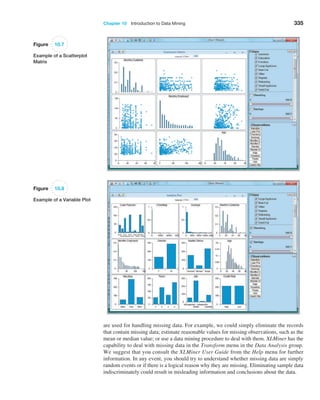 Chapter 10  Introduction to Data Mining 335
Figure 10.7
Example of a Scatterplot
Matrix
are used for handling missing data. For example, we could simply eliminate the records
that contain missing data; estimate reasonable values for missing observations, such as the
mean or median value; or use a data mining procedure to deal with them. XLMiner has the
capability to deal with missing data in the Transform menu in the Data Analysis group.
We suggest that you consult the XLMiner User Guide from the Help menu for further
­
information. In any event, you should try to understand whether missing data are simply
random events or if there is a logical reason why they are missing. Eliminating sample data
indiscriminately could result in misleading information and conclusions about the data.
Figure 10.8
Example of a Variable Plot
 