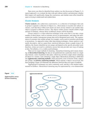 336 Chapter 10  Introduction to Data Mining
Data errors can often be identified from outliers (see the discussion in Chapter 3). A
typical approach is to evaluate the data with and without outliers and determine whether
their impact will significantly change the conclusions, and whether more effort should be
spent on trying to understand and explain them.
Cluster Analysis
Cluster analysis, also called data segmentation, is a collection of techniques that seek
to group or segment a collection of objects (i.e., observations or records) into subsets or
clusters, such that those within each cluster are more closely related to one another than
objects assigned to different clusters. The objects within clusters should exhibit a high
amount of similarity, whereas those in different clusters will be dissimilar.
Cluster analysis is a data-reduction technique in the sense that it can take a large
number of observations, such as customer surveys or questionnaires, and reduce the infor-
mation into smaller, homogenous groups that can be interpreted more easily. The segmen-
tation of customers into smaller groups, for example, can be used to customize advertising
or promotions. As opposed to many other data-mining techniques, cluster analysis is pri-
marily descriptive, and we cannot draw statistical inferences about a sample using it. In
addition, the clusters identified are not unique and depend on the specific procedure used;
therefore, it does not result in a definitive answer but only provides new ways of looking
at data. Nevertheless, it is a widely used technique.
There are two major methods of clustering—hierarchical clustering and k-means cluster-
ing. In hierarchical clustering, the data are not partitioned into a particular cluster in a single
step. Instead, a series of partitions takes place, which may run from a single cluster containing
all objects to n clusters, each containing a single object. Hierarchical clustering is subdivided
into agglomerative clustering methods, which proceed by series of fusions of the n objects
into groups, and divisive clustering methods, which separate n objects successively into
finer groupings. Figure 10.9 illustrates the differences between these two types of methods.
Agglomerative techniques are more commonly used, and this is the method imple-
mented in XLMiner. Hierarchical clustering may be represented by a two-dimensional
Figure 10.9
Agglomerative versus
Divisive Clustering
 