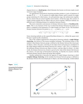 Chapter 10  Introduction to Data Mining 337
diagram known as a dendrogram, which illustrates the fusions or divisions made at each
successive stage of analysis.
An agglomerative hierarchical clustering procedure produces a series of partitions of
the data, Pn, Pn-1, c, P1. Pn consists of n single-object clusters, and P1 consists of a single
group containing all n observations. At each particular stage, the method joins together
the two clusters that are closest together (most similar). At the first stage, this consists of
simply joining together the two objects that are closest together. Different methods use
different ways of defining distance (or similarity) between clusters.
The most commonly used measure of distance between objects is Euclidean dis-
tance. This is an extension of the way in which the distance between two points on a
plane is computed as the hypotenuse of a right triangle (see Figure 10.10). The Euclidean
distance measure between two points (x1, x2,..., xn) and (y1, y2,..., yn) is
21x1 - y122
+ 1x2 - y222
+ g + 1xn - yn22
 (10.1)
Some clustering methods use the squared Euclidean distance (i.e., without the square root)
because it speeds up the calculations.
One of the simplest agglomerative hierarchical clustering methods is single linkage
clustering, also known as the nearest-neighbor technique. The defining feature of the
method is that distance between groups is defined as the distance between the closest pair
of objects, where only pairs consisting of one object from each group are considered. In
the single linkage method, the distance between two clusters, r and s, D(r,s), is defined as
the minimum distance between any object in cluster r and any object in cluster s. In other
words, the distance between two clusters is given by the value of the shortest link between
the clusters. At each stage of hierarchical clustering, we find the two clusters with the
minimum distance between them and merge them together.
Another method that is basically the opposite of single linkage clustering is called
complete linkage clustering. In this method, the distance between groups is defined as
the distance between the most distant pair of objects, one from each group. A third method
Figure 10.10
Computing the Euclidean
Distance Between Two
Points
 