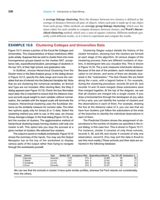 338 Chapter 10  Introduction to Data Mining
Example 10.6 Clustering Colleges and Universities Data
Figure 10.11 shows a portion of the Excel file Colleges and
Universities. The characteristics of these institutions differ
quite widely. Suppose that we wish to cluster them into more
homogeneous groups based on the median SAT, accep-
tance rate, expenditures/student, percentage of students in
the top 10% of their high school, and graduation rate.
In XLMiner, choose Hierarchical Clustering from the
Cluster menu in the Data Analysis group. In the dialog shown
in Figure 10.12, specify the data range and move the vari-
ables that are of interest into the Selected Variables list. Note
that we are clustering the numerical variables, so School
and Type are not included. After clicking Next, the Step 2
dialog appears (see Figure 10.13). Check the box Normalize
input data; this is important to ensure that the distance mea-
sure accords equal weight to each variable; without normal-
ization, the variable with the largest scale will dominate the
measure. Hierarchical clustering uses the Euclidean dis-
tance as the similarity measure for numeric data. The other
two options apply only for binary (0 or 1) data. Select the
clustering method you wish to use. In this case, we choose
Group Average Linkage. In the final dialog (Figure 10.14), se-
lect the number of clusters. The agglomerative method of
hierarchical clustering keeps forming clusters until only one
cluster is left. This option lets you stop the process at a
given number of clusters. We selected four clusters.
The output is saved on multiple worksheets. Figure 10.15
shows the summary of the inputs. You may use the ­
Output
Navigator bar at the top of the worksheet to display
various parts of the output rather than trying to navigate
through the worksheets yourself.
Clustering Stages output details the history of the
cluster formation, showing how the clusters are formed
at each stage of the algorithm. At various stages of the
clustering process, there are different numbers of clus-
ters. A dendrogram lets you visualize this. This is shown
in Figure 10.16. The y-axis measures intercluster distance.
Because of the size of the problem, each individual obser-
vation is not shown, and some of them are already clus-
tered in the ­
“subclusters.” The Sub Cluster IDs are listed
along the x-axis, with a legend below it. For example,
during the clustering procedure, records 20 and 25, and
records 14 and 16 were merged; these subclusters were
then merged ­
together. At the top of the diagram, we see
that all clusters are merged into a single cluster. If you
draw a horizontal line through the dendogram at any value
of the y-axis, you can identify the number of clusters and
the observations in each of them. For example, drawing
the line at the distance value of 3, you can see that we
have four clusters; just follow the subclusters at the ends
of the branches to identify the individual observations in
each of them.
The Predicted Clusters shows the assignment of ob-
servations to the number of clusters we specified in the in-
put dialog, in this case four. This is shown in Figure 10.17.
For instance, cluster 3 consists of only three schools,
records 4, 28, and 29; and cluster 4 consists of only one
observation, record 6. (You may sort the data in Excel to
see this more easily.) These schools and their data are ex-
tracted in the following database:
is average linkage clustering. Here the distance between two clusters is defined as the
average of distances between all pairs of objects, where each pair is made up of one object
from each group. Other methods are average group linkage clustering, which uses the
mean values for each variable to compute distances between clusters, and Ward’s hierar-
chical clustering method, which uses a sum-of-squares criterion. Different methods gen-
erally yield different results, so it is best to experiment and compare the results.
We can see that the schools in cluster 3 have quite similar profiles, whereas Cal Tech stands out considerably
from the others.
 