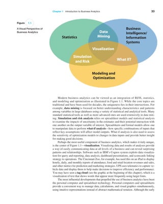 Chapter 1   Introduction to Business Analytics 33
Modern business analytics can be viewed as an integration of BI/IS, statistics,
and modeling and optimization as illustrated in Figure 1.1. While the core topics are
­
traditional and have been used for decades, the uniqueness lies in their intersections. For
example, data mining is focused on better understanding characteristics and patterns
among variables in large databases using a variety of statistical and analytical tools. Many
standard statistical tools as well as more advanced ones are used extensively in data min-
ing. ­
Simulation and risk analysis relies on spreadsheet models and statistical analysis
to ­
examine the impacts of uncertainty in the estimates and their potential interaction with
one another on the output variable of interest. Spreadsheets and formal models allow one
to manipulate data to perform what-if analysis—how specific combinations of inputs that
reflect key assumptions will affect model outputs. What-if analysis is also used to assess
the sensitivity of optimization models to changes in data inputs and provide better insight
for making good decisions.
Perhaps the most useful component of business analytics, which makes it truly unique,
is the center of Figure 1.1—visualization. Visualizing data and results of analyses provide
a way of easily communicating data at all levels of a business and can reveal surprising
patterns and relationships. Software such as IBM’s Cognos system exploits data visualiza-
tion for query and reporting, data analysis, dashboard presentations, and scorecards linking
strategy to operations. The Cincinnati Zoo, for example, has used this on an iPad to display
hourly, daily, and monthly reports of attendance, food and retail location revenues and sales,
and other metrics for prediction and marketing strategies. UPS uses telematics to capture ve-
hicle data and display them to help make decisions to improve efficiency and performance.
You may have seen a tag cloud (see the graphic at the beginning of this chapter), which is a
visualization of text that shows words that appear more frequently using larger fonts.
The most influential developments that propelled the use of business analytics have been
the personal computer and spreadsheet technology. Personal computers and spreadsheets
provide a convenient way to manage data, calculations, and visual graphics simultaneously,
using intuitive representations instead of abstract mathematical notation. Although the early
Figure 1.1
A Visual Perspective of
Business Analytics
Business
Intelligence/
Information
Systems
Modeling and
Optimization
Statistics
 
