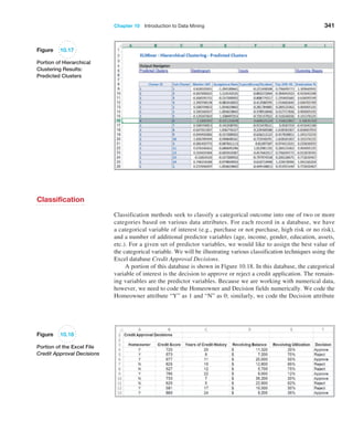 Chapter 10  Introduction to Data Mining 341
Figure 10.17
Portion of Hierarchical
Clustering Results:
Predicted Clusters
Classification
Classification methods seek to classify a categorical outcome into one of two or more
categories based on various data attributes. For each record in a database, we have
a categorical variable of interest (e.g., purchase or not purchase, high risk or no risk),
and a number of additional predictor variables (age, income, gender, education, assets,
etc.). For a given set of predictor variables, we would like to assign the best value of
the categorical variable. We will be illustrating various classification techniques using the
Excel database Credit Approval Decisions.
A portion of this database is shown in Figure 10.18. In this database, the categorical
variable of interest is the decision to approve or reject a credit application. The remain-
ing variables are the predictor variables. Because we are working with numerical data,
however, we need to code the Homeowner and Decision fields numerically. We code the
Homeowner attribute “Y” as 1 and “N” as 0; similarly, we code the Decision attribute
Figure 10.18
Portion of the Excel File
Credit Approval Decisions
 