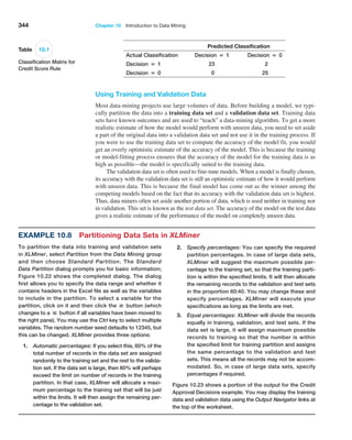 344 Chapter 10  Introduction to Data Mining
Using Training and Validation Data
Most data-mining projects use large volumes of data. Before building a model, we typi-
cally partition the data into a training data set and a validation data set. Training data
sets have known outcomes and are used to “teach” a data-mining algorithm. To get a more
realistic estimate of how the model would perform with unseen data, you need to set aside
a part of the original data into a validation data set and not use it in the training process. If
you were to use the training data set to compute the accuracy of the model fit, you would
get an overly optimistic estimate of the accuracy of the model. This is because the training
or model-fitting process ensures that the accuracy of the model for the training data is as
high as possible—the model is specifically suited to the training data.
The validation data set is often used to fine-tune models. When a model is finally chosen,
its accuracy with the validation data set is still an optimistic estimate of how it would perform
with unseen data. This is because the final model has come out as the winner among the
competing models based on the fact that its accuracy with the validation data set is highest.
Thus, data miners often set aside another portion of data, which is used neither in training nor
in validation. This set is known as the test data set. The accuracy of the model on the test data
gives a realistic estimate of the performance of the model on completely unseen data.
Predicted Classification
Actual Classification Decision = 1 Decision = 0
Decision = 1 23 2
Decision = 0 0 25
Table 10.1
Classification Matrix for
Credit Score Rule
Example 10.8 Partitioning Data Sets in XLMiner
To partition the data into training and validation sets
in XLMiner, select Partition from the Data Mining group
and then choose Standard Partition. The Standard
Data Partition dialog prompts you for basic information;
Figure 10.22 shows the completed dialog. The dialog
first allows you to specify the data range and whether it
contains headers in the Excel file as well as the variables
to include in the partition. To select a variable for the
partition, click on it and then click the # button (which
changes to a  button if all variables have been moved to
the right pane). You may use the Ctrl key to select multiple
variables. The random number seed defaults to 12345, but
this can be changed. XLMiner provides three options:
1. Automatic percentages: If you select this, 60% of the
total number of records in the data set are assigned
randomly to the training set and the rest to the valida-
tion set. If the data set is large, then 60% will perhaps
exceed the limit on number of records in the training
partition. In that case, XLMiner will allocate a maxi-
mum percentage to the training set that will be just
within the limits. It will then assign the remaining per-
centage to the validation set.
2. Specify percentages: You can specify the required
partition percentages. In case of large data sets,
XLMiner will suggest the maximum possible per-
centage to the training set, so that the training parti-
tion is within the specified limits. It will then allocate
the remaining records to the validation and test sets
in the proportion 60:40. You may change these and
specify percentages. XLMiner will execute your
specifications as long as the limits are met.
3. Equal percentages: XLMiner will divide the records
equally in training, validation, and test sets. If the
data set is large, it will assign maximum possible
records to training so that the number is within
the specified limit for training partition and assigns
the same percentage to the validation and test
sets. This means all the records may not be accom-
modated. So, in case of large data sets, specify
­
percentages if required.
Figure 10.23 shows a portion of the output for the Credit
Approval Decisions example. You may display the training
data and validation data using the Output Navigator links at
the top of the worksheet.
 
