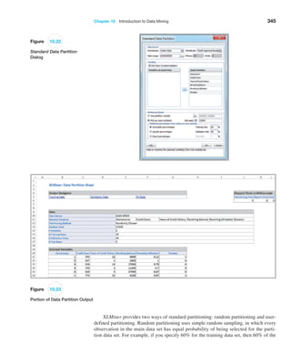 Chapter 10  Introduction to Data Mining 345
Figure 10.22
Standard Data Partition
Dialog
Figure 10.23
Portion of Data Partition Output
XLMiner provides two ways of standard partitioning: random partitioning and user-
defined partitioning. Random partitioning uses simple random sampling, in which every
observation in the main data set has equal probability of being selected for the parti-
tion data set. For example, if you specify 60% for the training data set, then 60% of the
 