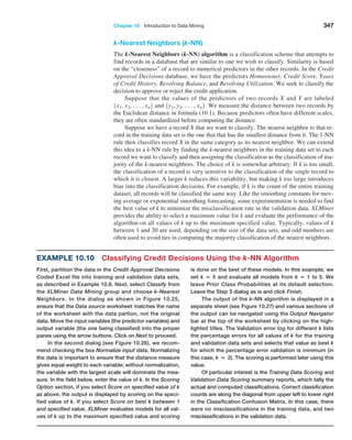 Chapter 10  Introduction to Data Mining 347
k-Nearest Neighbors (k-NN)
The k-Nearest Neighbors (k-NN) algorithm is a classification scheme that attempts to
find records in a database that are similar to one we wish to classify. Similarity is based
on the “closeness” of a record to numerical predictors in the other records. In the Credit
Approval Decisions database, we have the predictors Homeowner, Credit Score, Years
of Credit History, Revolving Balance, and Revolving Utilization. We seek to classify the
decision to approve or reject the credit application.
Suppose that the values of the predictors of two records X and Y are labeled
1x1, x2, c, xn2 and 1y1, y2, c, xn2. We measure the distance between two records by
the Euclidean distance in formula (10.1). Because predictors often have different scales,
they are often standardized before computing the distance.
Suppose we have a record X that we want to classify. The nearest neighbor to that re-
cord in the training data set is the one that that has the smallest distance from it. The 1-NN
rule then classifies record X in the same category as its nearest neighbor. We can extend
this idea to a k-NN rule by finding the k-nearest neighbors in the training data set to each
record we want to classify and then assigning the classification as the classification of ma-
jority of the k-nearest neighbors. The choice of k is somewhat arbitrary. If k is too small,
the classification of a record is very sensitive to the classification of the single record to
which it is closest. A larger k reduces this variability, but making k too large introduces
bias into the classification decisions. For example, if k is the count of the entire training
dataset, all records will be classified the same way. Like the smoothing constants for mov-
ing average or exponential smoothing forecasting, some experimentation is needed to find
the best value of k to minimize the misclassification rate in the validation data. XLMiner
provides the ability to select a maximum value for k and evaluate the performance of the
algorithm on all values of k up to the maximum specified value. Typically, values of k
between 1 and 20 are used, depending on the size of the data sets, and odd numbers are
often used to avoid ties in computing the majority classification of the nearest neighbors.
Example 10.10 Classifying Credit Decisions Using the k-NN Algorithm
First, partition the data in the Credit Approval Decisions
Coded Excel file into training and validation data sets,
as described in Example 10.8. Next, select Classify from
the XLMiner Data Mining group and choose k-Nearest
Neighbors. In the dialog as shown in Figure 10.25,
ensure that the Data source worksheet matches the name
of the worksheet with the data partion, not the original
data. Move the input variables (the predictor variables) and
output variable (the one being classified) into the proper
panes using the arrow buttons. Click on Next to proceed.
In the second dialog (see Figure 10.26), we recom-
mend checking the box Normalize input data. Normalizing
the data is important to ensure that the distance measure
gives equal weight to each variable; without normalization,
the variable with the largest scale will dominate the mea-
sure. In the field below, enter the value of k. In the Scoring
Option section, if you select Score on specified value of k
as above, the output is displayed by scoring on the speci-
fied value of k. If you select Score on best k between 1
and specified value, XLMiner evaluates models for all val-
ues of k up to the maximum specified value and scoring
is done on the best of these models. In this example, we
set k = 5 and evaluate all models from k = 1 to 5. We
leave Prior Class Probabilities at its default selection.
Leave the Step 3 dialog as is and click Finish.
The output of the k-NN algorithm is displayed in a
separate sheet (see Figure 10.27) and various sections of
the output can be navigated using the Output Navigator
bar at the top of the worksheet by clicking on the high-
lighted ­
titles. The Validation error log for different k lists
the percentage errors for all values of k for the training
and validation data sets and selects that value as best k
for which the percentage error validation is minimum (in
this case, k = 2). The scoring is performed later using this
value.
Of particular interest is the Training Data Scoring and
Validation Data Scoring summary reports, which tally the
actual and computed clas­
sifications. Correct classification
counts are along the diagonal from upper left to lower right
in the Classification Confusion Matrix. In this case, there
were no misclassifications in the training data, and two
misclassifications in the validation data.
 