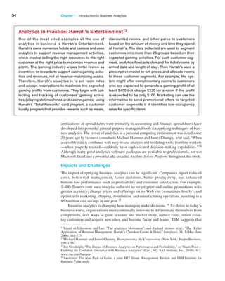 34 Chapter 1   Introduction to Business Analytics
applications of spreadsheets were primarily in accounting and finance, spreadsheets have
developed into powerful general-purpose managerial tools for applying techniques of busi-
ness analytics. The power of analytics in a personal computing ­
environment was noted some
20 years ago by business consultants Michael Hammer and James Champy, who said, “When
accessible data is combined with easy-to-use analysis and modeling tools, frontline workers
—when properly trained—suddenly have sophisticated decision-making capabilities.”14
Although many good analytics software packages are available to professionals, we use
­
Microsoft Excel and a powerful add-in called ­
Analytic Solver Platform throughout this book.
Impacts and Challenges
The impact of applying business analytics can be significant. Companies report ­
reduced
costs, better risk management, faster decisions, better productivity, and enhanced
­
bottom-line performance such as profitability and customer satisfaction. For example,
1-800-flowers.com uses analytic software to target print and online promotions with
greater accuracy; change prices and offerings on its Web site (sometimes hourly); and
optimize its marketing, shipping, distribution, and manufacturing operations, resulting in a
$50 million cost savings in one year.15
Business analytics is changing how managers make decisions.16 To thrive in today’s
business world, organizations must continually innovate to differentiate themselves from
competitors, seek ways to grow revenue and market share, reduce costs, retain exist-
ing customers and acquire new ones, and become faster and leaner. IBM ­
suggests that
One of the most cited examples of the use of
analytics in business is Harrah’s Entertainment.
Harrah’s owns numerous hotels and casinos and uses
analytics to support revenue management activities,
which involve selling the right resources to the right
customer at the right price to maximize revenue and
profit. The gaming industry views hotel rooms as
­
incentives or rewards to support casino gaming activ-
ities and revenues, not as revenue-maximizing assets.
Therefore, Harrah’s objective is to set room rates
and accept reservations to maximize the expected
gaming profits from customers. They begin with col-
lecting and tracking of customers’ gaming activi-
ties (playing slot machines and casino games) using
Harrah’s “Total Rewards” card program, a customer
loyalty program that provides rewards such as meals,
discounted rooms, and other perks to customers
based on the amount of money and time they spend
at Harrah’s. The data collected are used to segment
customers into more than 20 groups based on their
expected gaming activities. For each customer seg-
ment, analytics forecasts demand for hotel rooms by
arrival date and length of stay. Then Harrah’s uses a
prescriptive model to set prices and allocate rooms
to these customer segments. For example, the sys-
tem might offer complimentary rooms to customers
who are expected to generate a gaming profit of at
least $400 but charge $325 for a room if the profit
is expected to be only $100. Marketing can use the
information to send promotional offers to targeted
customer segments if it identifies low-occupancy
rates for specific dates.
Analytics in Practice: Harrah’s Entertainment13
14Michael Hammer and James Champy, Reengineering the Corporation (New York: HarperBusiness,
1993): 96.
15Jim Goodnight, “The Impact of Business Analytics on Performance and Profitability,” in “Brain Trust—
Enabling the Confident Enterprise with Business Analytics” (Cary, NC: SAS Institute, Inc., 2010): 4–7.
www.sas.com/bareport
13Based on Liberatore and Luo, “The Analytics Movement”; and Richard Metters et al., “The ‘Killer
­
Application’ of Revenue Management: Harrah’s Cherokee Casino & Hotel,” Interfaces, 38, 3 (May–June
2008): 161–175.
16Analytics: The New Path to Value, a joint MIT Sloan Management Review and IBM Institute for
­
Business Value study.
 
