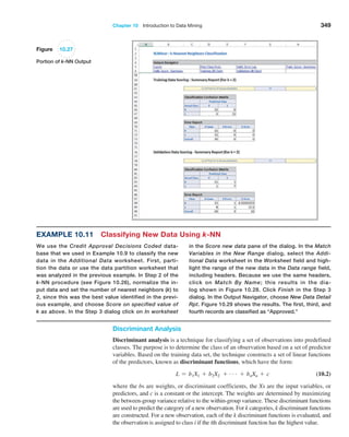 Chapter 10  Introduction to Data Mining 349
Figure 10.27
Portion of k-NN Output
in the Score new data pane of the dialog. In the Match
Variables in the New Range dialog, ­
select the Addi-
tional Data worksheet in the Worksheet field and high-
light the range of the new data in the Data range field,
including headers. Because we use the same headers,
click on Match By Name; this ­
results in the dia-
log shown in Figure 10.28. Click Finish in the Step 3
dialog. In the Output Navigator, choose New Data ­
Detail
Rpt. Figure 10.29 shows the results. The first, third, and
fourth records are classified as “Approved.”
Example 10.11 Classifying New Data Using k-NN
We use the Credit Approval Decisions Coded data-
base that we used in Example 10.9 to classify the new
data in the Additional Data worksheet. First, parti-
tion the data or use the data partition worksheet that
was analyzed in the previous example. In Step 2 of the
k-NN procedure (see Figure 10.26), normalize the in-
put data and set the number of nearest neighbors (k) to
2, since this was the best value identified in the previ-
ous ­
example, and choose Score on specified value of
k as above. In the Step 3 dialog click on In worksheet
Discriminant Analysis
Discriminant analysis is a technique for classifying a set of observations into predefined
classes. The purpose is to determine the class of an observation based on a set of predictor
variables. Based on the training data set, the technique constructs a set of linear functions
of the predictors, known as discriminant functions, which have the form:
L = b1X1 + b2X2 + c + bnXn + c (10.2)
where the bs are weights, or discriminant coefficients, the Xs are the input variables, or
predictors, and c is a constant or the intercept. The weights are determined by maximizing
the between-group variance relative to the within-group variance. These discriminant functions
are used to predict the category of a new observation. For k categories, k discriminant functions
are constructed. For a new observation, each of the k discriminant functions is evaluated, and
the observation is assigned to class i if the ith discriminant function has the highest value.
 