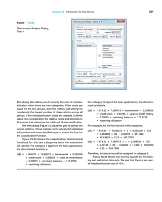 Chapter 10  Introduction to Data Mining 351
This dialog also allows you to specify the cost of misclas-
sification when there are two categories. If the costs are
equal for the two groups, then the method will attempt to
misclassify the fewest number of observations across all
groups. If the misclassification costs are unequal, XLMiner
takes into consideration the relative costs and attempts to
fit a model that minimizes the total cost of misclassification.
The third dialog (Figure 10.32) allows you to specify the
output options. These include some advanced statistical
information and more detailed reports; check the box for
the Classification Function.
Figure 10.33 shows the classification (discriminant)
functions for the two categories from the worksheet
DA_Stored. For category 1 (approve the loan application),
the discriminant function is
L(1) = −149.871 + 10.66073 × homeowner + 0.355209
× credit score + 0.858509 × years of credit history
− 0.00015 × revolving balance + 115.9978
× revolving utilization
For category 0 (reject the loan application), the discrimi-
nant function is
L(0) = −174.22 + 7.589715 × homeowner + 0.364829
× credit score + 0.54185 × years of credit history
− 0.00023 × revolving balance + 170.6218
× revolving utilization
For example, for the first record in the database,
L(1) = −149.871 + 10.66073 × 1 + 0.355209 × 725
+ 0.858509 × 20 − 0.00015 × $11,320
+ 115.9978 × 0.25 = 162.7879
L(0) = −174.22 + 7.589715 × 1 + 0.364829 × 725
+ 0.54185 × 20 − 0.00023 × 11,320 + 170.6218
× 0.25 = 148.7596
Therefore, this record would be assigned to category 1.
Figure 10.34 shows the scoring reports for the train-
ing and validation data sets. We see that there is an over-
all misclassification rate of 15%.
Figure 10.30
Discriminant Analysis Dialog,
Step 1
 