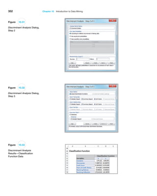 352 Chapter 10  Introduction to Data Mining
Figure 10.32
Discriminant Analysis Dialog,
Step 3
Figure 10.33
Discriminant Analysis
Results—Classification
Function Data
Figure 10.31
Discriminant Analysis Dialog,
Step 2
 