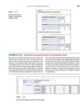 Chapter 10  Introduction to Data Mining 353
Example 10.13 Using Discriminant Analysis to Classify New Data
We will use the Credit Approval Decisions Coded da-
tabase that we introduced earlier to classify the new
data. Follow the same process as in Example 10.12.
­
However, in the dialog for Step 3 (see Figure 10.32), click
on ­
Detailed report in the Score new data in Worksheet
pane of the dialog. The same dialog, Match variables in
the new range, which we saw in Example 10.11, appears
(see Figure 10.28). Select the Additional Data worksheet
in the Worksheet field and highlight the range of the new
data in the Data range field including headers. Because
we use the same headers, click on Match By Name. Click
OK and then click Finish in the Step 3 dialog. XLMiner
creates a new worksheet labeled DA_New­Score, shown
in Figure 10.35, that provides the predicted classifica-
tion for each new record. Records 1, 3, and 6 are as-
signed to category 1 (approve the application) and the
remaining records are assigned to category 0 (reject
the application).
Figure 10.34
Discriminant Analysis
Results—Training and
Validation Data
Figure 10.35
Discriminant Analysis Classification of New Data
 