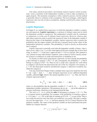354 Chapter 10  Introduction to Data Mining
Like many statistical procedures, discriminant analysis requires certain assump-
tions, such as normality of the independent variables as well as other assumptions, to
apply properly. The normality assumption is often violated in practice, but the method
is generally robust to violations of the assumptions. The next technique, called logistic
regression, does not rely on these assumptions, making it preferred by many analytics
practitioners.
Logistic Regression
In Chapter 8, we studied linear regression, in which the dependent variable is continu-
ous and numerical. Logistic regression is a variation of ordinary regression in which
the dependent variable is categorical. The independent variables may be continuous
or categorical, as in the case of ordinary linear regression. However, whereas mul-
tiple linear regression seeks to predict the numerical value of the dependent variable Y
based on the values of the dependent variables, logistic regression seeks to predict the
probability that the output variable will fall into a category based on the values of the
independent (predictor) variables. This probability is used to classify an observation
into a category.
Logistic regression is generally used when the dependent variable is binary—that is,
takes on two values, 0 or 1, as in the credit-approval decision example that we have been
using, in which Y = 1 if the loan is approved and Y = 0 if it is rejected. This situation is
very common in many other business situations, such as when we wish to classify custom-
ers as buyers or nonbuyers or credit-card transactions as fraudulent or not.
To classify an observation using logistic regression, we first estimate the probability
p that it belongs to category 1, P1Y = 12, and, consequently, the probability 1 - p that it
belongs to category 0, P1Y = 02. Then we use a cutoff value, typically 0.5, with which
to compare p and classify the observation into one of the two categories. For instance, if
p 7 0.5, the observation would be classified into category 1; otherwise it would be clas-
sified into category 0.
You may recall from Chapter 8 that a multiple linear regression model has the form
Y = b0 + b1X1 + b2X2 + g+ bkXk. In logistic regression, we use a different dependent
variable, called the logit, which is the natural logarithm of p11 - p2. Thus, the form of
a logistic regression model is
ln
p
1 - p
= b0 + b1X1 + b2X2 + g + bkXk (10.3)
where p is the probability that the dependent variable Y = 1, and X1, X2, c, Xk are the
independent variables (predictors). The parameters b0, b1, b2, c, bk are the unknown re-
gression coefficients, which have to be estimated from the data.
The ratio p11 - p2 is called the odds of belonging to category 1 1Y = 12. This
is a common notion in gambling. For example, if the probability of winning a game is
p = 0.2, then 1 - p = 0.8, so the odds of winning are 0.20.8 = 1
4, or one in four. That is,
you would win once for every four times you would lose, on average. The logit is continu-
ous over the range from - ∞ to + ∞ and from equation (10.3) is a linear function of the
predictor variables. The values of this predictor variable are then transformed into prob-
abilities by a logistic function:
p =
1
1 + e-1b0 +b1X1 +b2X2 +c+bkXk2
 (10.4)
 