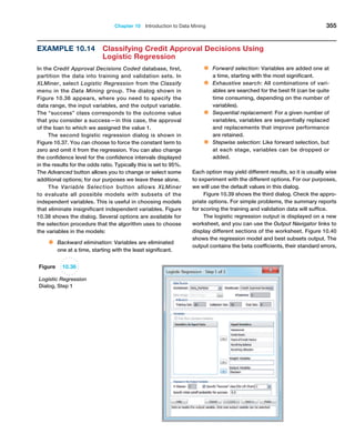 Chapter 10  Introduction to Data Mining 355
Example 10.14 
Classifying Credit Approval Decisions Using
Logistic Regression
In the Credit Approval Decisions Coded database, first,
partition the data into training and validation sets. In
XLMiner, select Logistic Regression from the ­
Classify
menu in the Data Mining group. The dialog shown in
­
Figure 10.36 appears, where you need to specify the
data range, the input variables, and the output variable.
The “success” class corresponds to the outcome value
that you consider a success—in this case, the approval
of the loan to which we assigned the value 1.
The second logistic regression dialog is shown in
Figure 10.37. You can choose to force the constant term to
zero and omit it from the regression. You can also change
the confidence level for the confidence intervals displayed
in the results for the odds ratio. Typically this is set to 95%.
The Advanced button allows you to change or select some
additional options; for our purposes we leave these alone.
The Variable Selection button allows XLMiner
to ­
evaluate all possible models with subsets of the
­
independent variables. This is useful in choosing models
that eliminate insignificant independent variables. Figure
10.38 shows the dialog. Several options are available for
the selection procedure that the algorithm uses to choose
the variables in the models:
• Backward elimination: Variables are eliminated
one at a time, starting with the least significant.
• Forward selection: Variables are added one at
a time, starting with the most significant.
• Exhaustive search: All combinations of vari-
ables are searched for the best fit (can be quite
time consuming, depending on the number of
variables).
• Sequential replacement: For a given number of
variables, variables are sequentially replaced
and replacements that improve performance
are retained.
• Stepwise selection: Like forward selection, but
at each stage, variables can be dropped or
added.
Each option may yield different results, so it is usually wise
to experiment with the different options. For our ­
purposes,
we will use the default values in this dialog.
Figure 10.39 shows the third dialog. Check the appro-
priate options. For simple problems, the summary reports
for scoring the training and validation data will suffice.
The logistic regression output is displayed on a new
worksheet, and you can use the Output Navigator links to
display different sections of the worksheet. Figure 10.40
shows the regression model and best subsets output. The
output contains the beta coefficients, their standard errors,
Figure 10.36
Logistic Regression
Dialog, Step 1
 