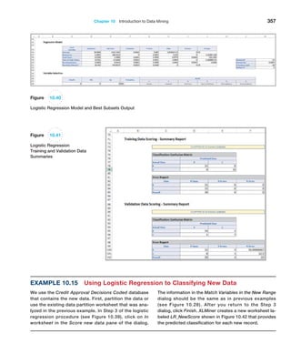 Chapter 10  Introduction to Data Mining 357
Example 10.15 Using Logistic Regression to Classifying New Data
We use the Credit Approval Decisions Coded database
that contains the new data. First, partition the data or
use the existing data partition worksheet that was ana-
lyzed in the previous example. In Step 3 of the ­
logistic
regression procedure (see Figure 10.39), click on In
worksheet in the Score new data pane of the dialog.
The information in the Match Variables in the New Range
dialog should be the same as in previous ­
examples
(see Figure 10.28). After you return to the Step 3
dialog, click Finish. XLMiner creates a new worksheet la-
beled LR_NewScore shown in Figure 10.42 that provides
the predicted classification for each new record.
Figure 10.40
Logistic Regression Model and Best Subsets Output
Figure 10.41
Logistic Regression
Training and Validation Data
Summaries
 
