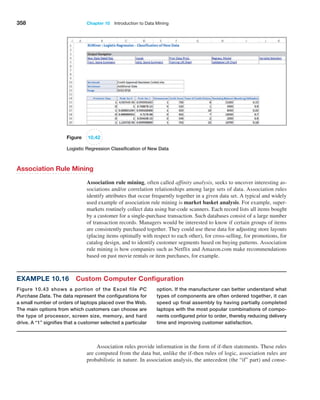 358 Chapter 10  Introduction to Data Mining
Example 10.16 Custom Computer Configuration
Figure 10.43 shows a portion of the Excel file PC
­Purchase Data. The data represent the configurations for
a small number of orders of laptops placed over the Web.
The main options from which customers can choose are
the type of processor, screen size, memory, and hard
drive. A “1” signifies that a customer selected a particular
option. If the manufacturer can better understand what
types of components are often ordered together, it can
speed up final assembly by having partially completed
laptops with the most popular combinations of compo-
nents configured prior to order, thereby reducing delivery
time and improving customer satisfaction.
Figure 10.42
Logistic Regression Classification of New Data
Association Rule Mining
Association rule mining, often called affinity analysis, seeks to uncover interesting as-
sociations and/or correlation relationships among large sets of data. Association rules
identify attributes that occur frequently together in a given data set. A typical and widely
used example of association rule mining is market basket analysis. For example, super-
markets routinely collect data using bar-code scanners. Each record lists all items bought
by a customer for a single-purchase transaction. Such databases consist of a large number
of transaction records. Managers would be interested to know if certain groups of items
are consistently purchased together. They could use these data for adjusting store layouts
(placing items optimally with respect to each other), for cross-selling, for promotions, for
catalog design, and to identify customer segments based on buying patterns. Association
rule mining is how companies such as Netflix and Amazon.com make recommendations
based on past movie rentals or item purchases, for example.
Association rules provide information in the form of if-then statements. These rules
are computed from the data but, unlike the if-then rules of logic, association rules are
probabilistic in nature. In association analysis, the antecedent (the “if” part) and conse-
 