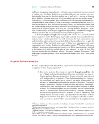 Chapter 1   Introduction to Business Analytics 35
­
traditional management approaches are evolving in today’s analytics-driven environment
to include more fact-based decisions as opposed to judgment and intuition, more pre-
diction rather than reactive decisions, and the use of analytics by everyone at the point
where decisions are made rather than relying on skilled experts in a consulting group.17
Nevertheless, organizations face many challenges in developing analytics capabilities,
including lack of understanding of how to use analytics, competing business priorities,
insufficient analytical skills, difficulty in getting good data and sharing information, and
not understanding the benefits versus perceived costs of analytics studies. Successful
­
application of analytics requires more than just knowing the tools; it requires a high-
level understanding of how analytics supports an organization’s competitive strategy and
­
effective execution that crosses multiple disciplines and managerial levels.
A 2011 survey by Bloomberg Businessweek Research Services and SAS concluded that
business analytics is still in the “emerging stage” and is used only narrowly within business
units, not across entire organizations. The study also noted that many organizations lack
analytical talent, and those that do have analytical talent often don’t know how to apply the
results properly. While analytics is used as part of the decision-making process in many
organizations, most business decisions are still based on intuition.18 Therefore, while many
challenges are apparent, many more opportunities exist. These opportunities are ­
reflected
in the job market for analytics professionals, or “data scientists,” as some call them. The
­
Harvard Business Review called data scientist “the sexiest job of the 21st century,” and
McKinsey & Company predicted a 50 to 60% shortfall in data scientists in the United States
by 2018.19
Scope of Business Analytics
Business analytics begins with the collection, organization, and manipulation of data and
is supported by three major components:20
1. Descriptive analytics. Most businesses start with descriptive analytics—the
use of data to understand past and current business performance and make in-
formed decisions. Descriptive analytics is the most commonly used and most
well-understood type of analytics. These techniques categorize, character-
ize, consolidate, and classify data to convert it into useful information for the
­
purposes of understanding and analyzing business performance. Descriptive
analytics summarizes data into meaningful charts and reports, for example,
about budgets, sales, revenues, or cost. This process allows managers to obtain
standard and customized reports and then drill down into the data and make
queries to understand the impact of an advertising campaign, for example,
­
review business performance to find problems or areas of opportunity, and
identify patterns and trends in data. Typical questions that descriptive analytics
helps answer are “How much did we sell in each region?” “What was our rev-
enue and profit last quarter?” “How many and what types of complaints did we
18Bloomberg Businessweek Research Services and SAS, “The Current State of Business Analytics:
Where Do We Go From Here?” (2011).
17“Business Analytics and Optimization for the Intelligent Enterprise” (April 2009). www.ibm.com
/qbs/intelligent-enterprise
19Andrew Jennings, “What Makes a Good Data Scientist?” Analytics Magazine (July–August 2013):
8–13. www.analytics-magazine.org
20Parts of this section are adapted from Irv Lustig, Brenda Dietric, Christer Johnson, and Christopher
Dziekan, “The Analytics Journey,” Analytics (November/December 2010). www.analytics-magazine.org
 