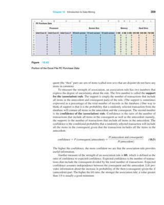 Chapter 10  Introduction to Data Mining 359
Figure 10.43
Portion of the Excel File PC Purchase Data
quent (the “then” part) are sets of items (called item sets) that are disjoint (do not have any
items in common).
To measure the strength of association, an association rule has two numbers that
express the degree of uncertainty about the rule. The first number is called the support
for the (association) rule. The support is simply the number of transactions that include
all items in the antecedent and consequent parts of the rule. (The support is sometimes
expressed as a percentage of the total number of records in the database.) One way to
think of support is that it is the probability that a randomly selected transaction from the
database will contain all items in the antecedent and the consequent. The second number
is the confidence of the (association) rule. Confidence is the ratio of the number of
transactions that include all items in the consequent as well as the antecedent (namely,
the support) to the number of transactions that include all items in the antecedent. The
confidence is the conditional probability that a randomly selected transaction will include
all the items in the consequent given that the transaction includes all the items in the
antecedent:
confidence = P (consequentantecedent) =
P1antecedent and consequent2
P1antecedent2
 (10.5)
The higher the confidence, the more confident we are that the association rule provides
useful information.
Another measure of the strength of an association rule is lift, which is defined as the
ratio of confidence to expected confidence. Expected confidence is the number of transac-
tions that include the consequent divided by the total number of transactions. Expected
confidence assumes independence between the consequent and the antecedent. Lift pro-
vides information about the increase in probability of the then (consequent) given the if
(antecedent) part. The higher the lift ratio, the stronger the association rule; a value greater
than 1.0 is usually a good minimum.
 