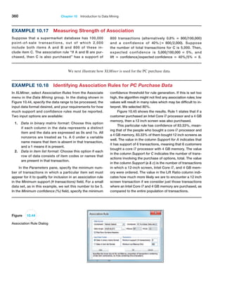 360 Chapter 10  Introduction to Data Mining
Example 10.18 Identifying Association Rules for PC Purchase Data
In XLMiner, select Association Rules from the Associate
menu in the Data Mining group. In the dialog shown in
Figure 10.44, specify the data range to be processed, the
input data format desired, and your requirements for how
much support and confidence rules must be ­
reported.
Two input options are available:
1. Data in binary matrix format: Choose this option
if each column in the data represents a distinct
item and the data are expressed as 0s and 1s. All
­
nonzeros are treated as 1s. A 0 under a variable
name means that item is absent in that transaction,
and a 1 means it is present.
2. Data in item list format: Choose this option if each
row of data consists of item codes or names that
are present in that transaction.
In the Parameters pane, specify the minimum num-
ber of transactions in which a particular item set must
appear for it to qualify for inclusion in an association rule
in the Minimum support (# transactions) field. For a small
data set, as in this example, we set this number to be 5.
In the Minimum confidence (%) field, specify the minimum
confidence threshold for rule generation. If this is set too
high, the algorithm might not find any association rules; low
­
values will result in many rules which may be difficult to in-
terpret. We selected 80%.
Figure 10.45 shows the results. Rule 1 states that if a
customer purchased an Intel Core i7 processor and a 4 GB
memory, then a 12 inch screen was also purchased.
This particular rule has confidence of 83.33%, mean-
ing that of the people who bought a core i7 processor and
a 4 GB memory, 83.33% of them bought 12 inch screens as
well. The value in the column Support for A indicates that
it has support of 6 transactions, meaning that 6 customers
bought a core i7 processor with 4 GB memory. The value
in the column Support for C indicates the number of trans-
actions involving the purchase of options, total. The value
in the column Support (a  c) is the number of transactions
in which a 12-inch screen, Intel Core i7, and 4 GB mem-
ory were ordered. The value in the Lift Ratio column indi-
cates how much more likely we are to encounter a 12 inch
screen transaction if we consider just those transactions
where an Intel Core i7 and 4 GB memory are purchased, as
compared to the entire population of transactions.
Figure 10.44
Association Rule Dialog
Example 10.17 Measuring Strength of Association
Suppose that a supermarket database has 100,000
point-of-sale transactions, out of which 2,000
include both items A and B and 800 of these in-
clude item C. The association rule “If A and B are pur-
chased, then C is also purchased” has a support of
800 transactions (alternatively 0.8% = 800,100,000)
and a confidence of 40% (= 800,2,000). Suppose
the number of total transactions for C is 5,000. Then,
expected confidence is 5,000,100,000 = 5%, and
lift = confidence,expected confidence = 40%,5% = 8.
We next illustrate how XLMiner is used for the PC purchase data.
 