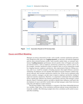 Chapter 10  Introduction to Data Mining 361
Figure 10.45 Association Results for PC Purchase Data
Cause-and-Effect Modeling
Managers are always interested in results, such as profit, customer satisfaction and reten-
tion, production yield, and so on. Lagging measures, or outcomes, tell what has ­
happened
and are often external business results, such as profit, market share, or customer satis-
faction. Leading measures (performance drivers) predict what will happen and usually
are internal metrics, such as employee satisfaction, productivity, turnover, and so on.
For example, customer satisfaction results in regard to sales or service transactions would
be a lagging measure; employee satisfaction, sales representative behavior, billing accu-
racy, and so on, would be examples of leading measures that might influence customer
satisfaction. If employees are not satisfied, their behavior toward customers could be neg-
atively affected, and customer satisfaction could be low. If this can be explained using
business analytics, managers can take steps to improve employee satisfaction, leading to
improved customer satisfaction. Therefore, it is important to understand what controllable
factors significantly influence key business performance measures that managers cannot
directly control. Correlation analysis can help to identify these influences and lead to the
development of cause-and-effect models that can help managers make better decisions
today that will influence results tomorrow.
Recall from Chapter 4 that correlation is a measure of the linear relationship between
two variables. High values of the correlation coefficient indicate strong relationships be-
tween the variables. The following example shows how correlation can be useful in cause-
and-effect modeling.
 