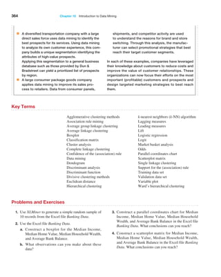 364 Chapter 10  Introduction to Data Mining
Key Terms
Agglomerative clustering methods
Association rule mining
Average group linkage clustering
Average linkage clustering
Boxplot
Classification matrix
Cluster analysis
Complete linkage clustering
Confidence of the (association) rule
Data mining
Dendogram
Discriminant analysis
Discriminant function
Divisive clustering methods
Euclidean distance
Hierarchical clustering
k-nearest neighbors (k-NN) algorithm
Lagging measures
Leading measures
Lift
Logistic regression
Logit
Market basket analysis
Odds
Parallel coordinates chart
Scatterplot matrix
Single linkage clustering
Support for the (association) rule
Training data set
Validation data set
Variable plot
Ward’s hierarchical clustering
Problems and Exercises
1. Use XLMiner to generate a simple random sample of
10 records from the Excel file Banking Data.
2. Use the Excel file Banking Data.
a.	
Construct a boxplot for the Median Income,
­
Median Home Value, Median Household Wealth,
and Average Bank Balance.
b.	
What observations can you make about these
data?
3. Construct a parallel coordinates chart for Median
Income, Median Home Value, Median Household
Wealth, and Average Bank Balance in the Excel file
Banking Data. What conclusions can you reach?
4. Construct a scatterplot matrix for Median Income,
Median Home Value, Median Household Wealth,
and Average Bank Balance in the Excel file Banking
Data. What conclusions can you reach?
• A diversified transportation company with a large
direct sales force uses data mining to identify the
best prospects for its services. Using data mining
to analyze its own customer experience, this com-
pany builds a unique segmentation identifying the
attributes of high-value prospects.
Applying this segmentation to a general business
database such as those provided by Dun 
Bradstreet can yield a prioritized list of prospects
by region.
• A large consumer package goods company
­
applies data mining to improve its sales pro-
cess to retailers. Data from consumer panels,
­
shipments, and competitor activity are used
to understand the reasons for brand and store
switching. Through this analysis, the manufac-
turer can select promotional strategies that best
reach their target customer segments.
In each of these examples, companies have leveraged
their knowledge about customers to reduce costs and
improve the value of customer relationships. These
organizations can now focus their efforts on the most
important (profitable) customers and prospects and
design targeted marketing strategies to best reach
them.
 