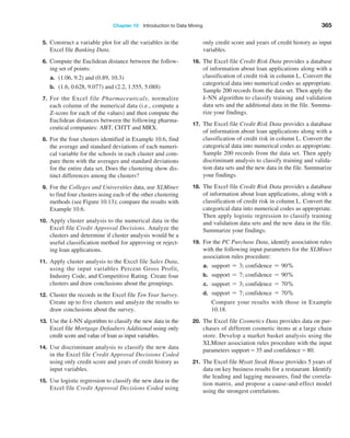 Chapter 10  Introduction to Data Mining 365
5. Construct a variable plot for all the variables in the
Excel file Banking Data.
6. Compute the Euclidean distance between the follow-
ing set of points:
a. (1.06, 9.2) and (0.89, 10.3)
b. (1.6, 0.628, 9.077) and (2.2, 1.555, 5.088)
7. For the Excel file Pharmaceuticals, normalize
each column of the numerical data (i.e., compute a
Z-score for each of the values) and then compute the
Euclidean distances between the following pharma-
ceutical companies: ABT, CHTT and MRX.
8. For the four clusters identified in Example 10.6, find
the average and standard deviations of each numeri-
cal variable for the schools in each cluster and com-
pare them with the averages and standard deviations
for the entire data set. Does the clustering show dis-
tinct differences among the clusters?
9. For the Colleges and Universities data, use XLMiner
to find four clusters using each of the other clustering
methods (see Figure 10.13); compare the results with
Example 10.6.
10. Apply cluster analysis to the numerical data in the
Excel file Credit Approval Decisions. Analyze the
clusters and determine if cluster analysis would be a
useful classification method for approving or reject-
ing loan applications.
11. Apply cluster analysis to the Excel file Sales Data,
using the input variables Percent Gross Profit,
­
Industry Code, and Competitive Rating. Create four
clusters and draw conclusions about the groupings.
12. Cluster the records in the Excel file Ten Year Survey.
Create up to five clusters and analyze the results to
draw conclusions about the survey.
13. Use the k-NN algorithm to classify the new data in the
Excel file Mortgage Defaulters Additional using only
credit score and value of loan as input variables.
14. Use discriminant analysis to classify the new data
in the Excel file Credit ­
Approval Decisions Coded
using only credit score and years of credit history as
input variables.
15. Use logistic regression to classify the new data in the
Excel file Credit Approval Decisions Coded using
only credit score and years of credit history as input
variables.
16. The Excel file Credit Risk Data provides a database
of information about loan applications along with a
classification of credit risk in column L. Convert the
categorical data into numerical codes as appropriate.
Sample 200 records from the data set. Then apply the
k-NN algorithm to classify training and validation
data sets and the additional data in the file. Summa-
rize your findings.
17. The Excel file Credit Risk Data provides a database
of information about loan applications along with a
classification of credit risk in column L. Convert the
categorical data into numerical codes as appropriate.
Sample 200 records from the data set. Then apply
discriminant analysis to classify training and valida-
tion data sets and the new data in the file. Summarize
your findings.
18. The Excel file Credit Risk Data provides a database
of information about loan applications, along with a
classification of credit risk in column L. Convert the
categorical data into numerical codes as appropriate.
Then apply logistic regression to classify training
and validation data sets and the new data in the file.
Summarize your findings.
19. For the PC Purchase Data, identify association rules
with the following input parameters for the XLMiner
association rules procedure:
a. support = 3; confidence = 90,
b. support = 7; confidence = 90,
c. support = 3; confidence = 70,
d. support = 7; confidence = 70,
		
Compare your results with those in Example
10.18.
20. The Excel file Cosmetics Data provides data on pur-
chases of different cosmetic items at a large chain
store. Develop a market basket analysis using the
XLMiner association rules procedure with the input
parameters support = 35 and confidence = 80.
21. The Excel file Myatt Steak House provides 5 years of
data on key business results for a restaurant. Identify
the leading and lagging measures, find the correla-
tion matrix, and propose a cause-and-effect model
using the strongest correlations.
 