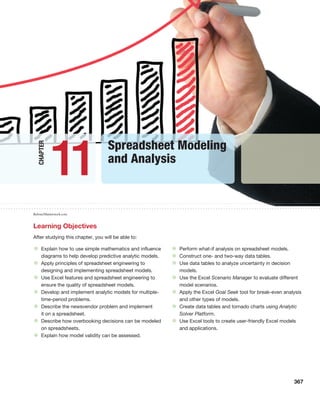 367
• Explain how to use simple mathematics and influence
diagrams to help develop predictive analytic models.
• Apply principles of spreadsheet engineering to
designing and implementing spreadsheet models.
• Use Excel features and spreadsheet engineering to
ensure the quality of spreadsheet models.
• Develop and implement analytic models for multiple-
time-period problems.
• Describe the newsvendor problem and implement
it on a spreadsheet.
• Describe how overbooking decisions can be modeled
on spreadsheets.
• Explain how model validity can be assessed.
• Perform what-if analysis on spreadsheet models.
• Construct one- and two-way data tables.
• Use data tables to analyze uncertainty in decision
models.
• Use the Excel Scenario Manager to evaluate different
model scenarios.
• Apply the Excel Goal Seek tool for break-even analysis
and other types of models.
• Create data tables and tornado charts using Analytic
Solver Platform.
• Use Excel tools to create user-friendly Excel models
and applications.
Learning Objectives
After studying this chapter, you will be able to:
Spreadsheet Modeling
and Analysis
11
Chapter
Rufous/Shutterstock.com
 