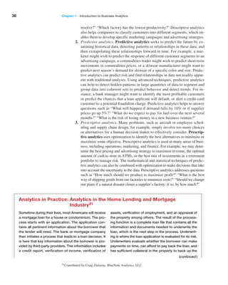 36 Chapter 1   Introduction to Business Analytics
resolve?” “Which factory has the lowest productivity?” Descriptive analytics
also helps companies to classify customers into different segments, which en-
ables them to develop specific marketing campaigns and advertising strategies.
2. Predictive analytics. Predictive analytics seeks to predict the future by ex-
amining historical data, detecting patterns or relationships in these data, and
then extrapolating these relationships forward in time. For example, a mar-
keter might wish to predict the response of different customer segments to an
advertising campaign, a commodities trader might wish to predict short-term
movements in commodities prices, or a skiwear manufacturer might want to
predict next season’s demand for skiwear of a specific color and size. Predic-
tive analytics can predict risk and find relationships in data not readily appar-
ent with traditional analyses. Using advanced techniques, predictive analytics
can help to detect hidden patterns in large quantities of data to segment and
group data into coherent sets to predict behavior and detect trends. For in-
stance, a bank manager might want to identify the most profitable customers
or predict the chances that a loan applicant will default, or alert a credit-card
customer to a potential fraudulent charge. Predictive analytics helps to answer
questions such as “What will happen if demand falls by 10% or if supplier
prices go up 5%?” “What do we expect to pay for fuel over the next several
months?” “What is the risk of losing money in a new business venture?”
3. Prescriptive analytics. Many problems, such as aircraft or employee sched-
uling and supply chain design, for example, simply involve too many choices
or alternatives for a human decision maker to effectively consider. Prescrip-
tive ­analytics uses optimization to identify the best alternatives to minimize or
­
maximize some objective. Prescriptive analytics is used in many areas of busi-
ness, including ­
operations, marketing, and finance. For example, we may deter-
mine the best pricing and advertising strategy to maximize revenue, the optimal
amount of cash to store in ATMs, or the best mix of investments in a retirement
portfolio to manage risk. The mathematical and statistical techniques of predic-
tive analytics can also be combined with optimization to make decisions that take
into ­
account the uncertainty in the data. Prescriptive analytics addresses questions
such as “How much should we produce to maximize profit?” “What is the best
way of shipping goods from our factories to minimize costs?” “Should we change
our plans if a natural disaster closes a supplier’s factory: if so, by how much?”
21Contributed by Craig Zielazny, BlueNote Analytics, LLC.
(continued)
Sometime during their lives, most Americans will ­
receive
a mortgage loan for a house or condominium. The pro-
cess starts with an application. The application con-
tains all pertinent information about the borrower that
the lender will need. The bank or mortgage company
then initiates a process that leads to a loan decision. It
is here that key information about the borrower is pro-
vided by third-party providers. This information includes
a credit report, verification of income, ­
verification of
­
assets, ­
verification of employment, and an appraisal of
the property among others. The result of the process-
ing function is a complete loan file that contains all the
information and documents needed to underwrite the
loan, which is the next step in the process. Underwrit-
ing is where the loan application is evaluated for its risk.
Underwriters evaluate whether the borrower can make
payments on time, can afford to pay back the loan, and
has sufficient collateral in the property to back up the
Analytics in Practice: 
Analytics in the Home Lending and Mortgage
Industry21
 