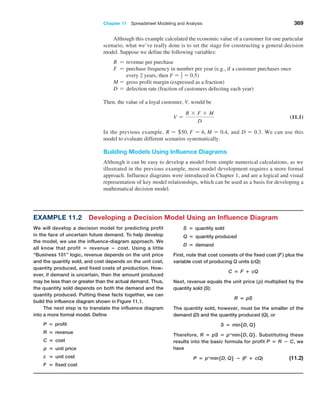 Chapter 11  Spreadsheet Modeling and Analysis 369
Although this example calculated the economic value of a customer for one particular
scenario, what we’ve really done is to set the stage for constructing a general decision
model. Suppose we define the following variables:
R = revenue per purchase
F = 
purchase frequency in number per year (e.g., if a customer purchases once
every 2 years, then F = 1
2 = 0.5)
M = gross profit margin (expressed as a fraction)
D = defection rate (fraction of customers defecting each year)
Then, the value of a loyal customer, V, would be
V =
R * F * M
D
 (11.1)
In the previous example, R = +50, F = 6, M = 0.4, and D = 0.3. We can use this
model to evaluate different scenarios systematically.
Building Models Using Influence Diagrams
Although it can be easy to develop a model from simple numerical calculations, as we
illustrated in the previous example, most model development requires a more formal
­
approach. Influence diagrams were introduced in Chapter 1, and are a logical and visual
representation of key model relationships, which can be used as a basis for developing a
mathematical decision model.
Example 11.2 Developing a Decision Model Using an Influence Diagram
We will develop a decision model for predicting profit
in the face of uncertain future demand. To help develop
the model, we use the influence-diagram approach. We
all know that profit = revenue − cost. Using a little
“Business 101” logic, revenue depends on the unit price
and the quantity sold, and cost depends on the unit cost,
quantity produced, and fixed costs of production. How-
ever, if demand is uncertain, then the amount ­
produced
may be less than or greater than the actual demand. Thus,
the quantity sold depends on both the demand and the
quantity produced. Putting these facts together, we can
build the influence diagram shown in Figure 11.1.
The next step is to translate the influence diagram
into a more formal model. Define
P = profit
R = revenue
C = cost
p = unit price
c = unit cost
F = fixed cost
S = quantity sold
Q = quantity produced
D = demand
First, note that cost consists of the fixed cost (F) plus the
variable cost of producing Q units (cQ):
C = F + cQ
Next, revenue equals the unit price ( p) multiplied by the
quantity sold (S):
R = pS
The quantity sold, however, must be the smaller of the
demand (D) and the quantity produced (Q), or
S = min5D, Q6
Therefore, R = pS = p*min5D, Q6. Substituting these
results into the basic formula for profit P = R − C, we
have
P = p*min5D, Q6 − (F + cQ) (11.2)
 