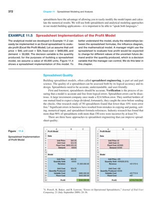 372 Chapter 11  Spreadsheet Modeling and Analysis
Example 11.5 Spreadsheet Implementation of the Profit Model
The analytical model we developed in Example 11.2 can
easily be implemented in an Excel spreadsheet to evalu-
ate profit (Excel file Profit Model). Let us assume that unit
price = $40, unit cost = $24, fixed cost = $400,000, and
demand = 50,000. The decision variable is the quantity
produced; for the purposes of building a spreadsheet
model, we assume a value of 40,000 units. Figure 11.4
shows a spreadsheet implementation of this model. To
better understand the model, study the relationships be-
tween the spreadsheet formulas, the influence diagram,
and the mathematical model. A manager might use the
spreadsheet to evaluate how profit would be expected
to change for different values of the uncertain future de-
mand and/or the quantity produced, which is a decision
variable that the manager can control. We do this later in
this chapter.
spreadsheets have the advantage of allowing you to easily modify the model inputs and calcu-
late the numerical results. We will use both spreadsheets and analytical modeling approaches
in our model-building applications—it is important to be able to “speak both languages.”
1S. Powell, K. Baker, and B. Lawson, “Errors in Operational Spreadsheets,” Journal of End User
­Computing, 21 (July–September 2009): 24–36.
Figure 11.4
Spreadsheet Implementation
of Profit Model
Spreadsheet Quality
Building spreadsheet models, often called spreadsheet engineering, is part art and part
science. The quality of a spreadsheet can be assessed both by its logical accuracy and its
design. Spreadsheets need to be accurate, understandable, and user-friendly.
First and foremost, spreadsheets should be accurate. Verification is the process of en-
suring that a model is accurate and free from logical errors. Spreadsheet errors can be disas-
trous. A large investment company once made a $2.6 billion error. They notified holders of
one mutual fund to expect a large dividend; fortunately, they caught the error before sending
the checks. One research study of 50 spreadsheets found that fewer than 10% were error
free.1 Significant errors in business have resulted from mistakes in copying and pasting, sort-
ing, numerical input, and spreadsheet-formula references. Industry research has found that
more than 90% of spreadsheets with more than 150 rows were incorrect by at least 5%.
There are three basic approaches to spreadsheet engineering that can improve spread-
sheet quality:
 