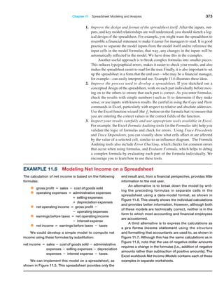 Chapter 11  Spreadsheet Modeling and Analysis 373
1. Improve the design and format of the spreadsheet itself. After the inputs, out-
puts, and key model relationships are well understood, you should sketch a log-
ical design of the spreadsheet. For example, you might want the spreadsheet to
resemble a financial statement to make it easier for managers to read. It is good
practice to separate the model inputs from the model itself and to reference the
input cells in the model formulas; that way, any changes in the inputs will be
automatically reflected in the model. We have done this in the examples.
Another useful approach is to break complex formulas into smaller pieces.
This reduces typographical errors, makes it easier to check your ­
results, and also
makes the spreadsheet easier to read for the user. Finally, it is also important to set
up the spreadsheet in a form that the end user—who may be a financial manager,
for example—can easily interpret and use. Example 11.6 illustrates these ideas.
2. Improve the process used to develop a spreadsheet. If you sketched out a
­
conceptual design of the spreadsheet, work on each part individually before mov-
ing on to the others to ensure that each part is correct. As you enter formulas,
check the results with simple numbers (such as 1) to determine if they make
sense, or use inputs with known results. Be careful in using the Copy and Paste
commands in Excel, particularly with respect to relative and absolute addresses.
Use the Excel function wizard (the fx button on the formula bar) to ensure that
you are entering the correct values in the correct fields of the function.
3. Inspect your results carefully and use appropriate tools available in Excel.
For example, the Excel Formula Auditing tools (in the Formulas tab) help you
validate the logic of formulas and check for errors. Using Trace Precedents
and Trace Dependents, you can visually show what cells affect or are affected
by the value of a selected cell, similar to an influence diagram. The Formula
Auditing tools also include Error Checking, which checks for common errors
that occur when using formulas, and Evaluate Formula, which helps to debug
a complex formula by evaluating each part of the formula individually. We
encourage you to learn how to use these tools.
Example 11.6 Modeling Net Income on a Spreadsheet
The calculation of net income is based on the following
formulas:
• gross profit = sales − cost of goods sold
• operating expenses = administrative expenses
		 + selling expenses
		 + depreciation expenses
• net operating income = gross profit −
		 − operating expenses
• earnings before taxes = net operating income
		 − interest expense
• net income = earnings before taxes − taxes
We could develop a simple model to compute net
income using these formulas by substitution:
net income = sales − cost of goods sold − administrative
expenses − selling expenses − depreciation
expenses − interest expense − taxes
We can implement this model on a spreadsheet, as
shown in Figure 11.5. This spreadsheet provides only the
end result and, from a financial perspective, provides little
information to the end user.
An alternative is to break down the model by writ-
ing the preceding formulas in separate cells in the
­
spreadsheet using a data-model format, as shown in
Figure 11.6. This clearly shows the individual calculations
and provides better information. However, although both
of these models are technically correct, neither is in the
form to which most accounting and financial employees
are accustomed.
A third alternative is to express the calculations as
a pro forma income statement using the structure
and formatting that accountants are used to, as shown in
Figure 11.7. Although this has the same calculations as in
Figure 11.6, note that the use of negative dollar amounts
requires a change in the formulas (i.e., addition of negative
amounts rather than subtraction of positive amounts). The
Excel workbook Net Income Models contains each of these
examples in separate worksheets.
 