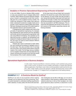 Chapter 11  Spreadsheet Modeling and Analysis 375
2Based on Ingrid Farasyn, Koray Perkoz, Wim Van de Velde, “Spreadsheet Models for Inventory Target
Setting at Procter  Gamble,” Interfaces, 38, 4 (July–August 2008): 241–250.
In the mid-1980s, Procter  Gamble (PG) needed
an easy and consistent way to manage safety stock
­
inventory. PG’s Western European Business ­
Analysis
group created a spreadsheet model that eventu-
ally grew into a suite of global inventory models. The
model was designed to help supply chain planners
better understand inventories in supply chains and to
provide a quick method for setting safety stock levels.
PG also developed several spin-off models based on
this application that are used around the world.
In designing the model, analysts used many of the
principles of spreadsheet engineering. For example,
they separated the input sections from the calculation
and results sections by grouping the appropriate cells
and using different formatting. This speeded up the
data entry process. In addition, the spreadsheet was
designed to display all relevant data on one screen so
the user does not need to switch between different
sections of the model.
Analysts also used a combination of data valida-
tion and conditional formatting to highlight errors in
the data input. They also provided a list of warnings
and errors that a user should resolve before using the
results of the model. The list flags obvious mistakes
such as negative transit times and input data that may
require checking and forecast errors that fall outside
the boundaries of the model’s statistical validity
At the basic level, all input fields had comments
attached; this served as a quick online help function
for the planners. For each model, they also provided a
user manual that describes every input and result and
explains the formulas in detail. The model templates
and all documentation were posted on an intranet site
that was accessible to all PG employees. This en-
sured that all employees had access to the most cur-
rent versions of the models, supporting material, and
training schedules.
Analytics in Practice: Spreadsheet Engineering at Procter  Gamble2
ZUMA
Archive/ZUMA
Press/Newscom
Spreadsheet Applications in Business Analytics
A wide variety of practical problems in business analytics can be modeled using spread-
sheets. In this section, we present several examples and families of models that illustrate
different applications. One thing to note is that a useful spreadsheet model need not be com-
plex; often, simple models can provide managers with the information they need to make
good decisions. Example 11.7 is adapted from a real application in the banking industry.
Example 11.7 A Predictive Model for Staffing3
Staffing is an area of any business where making
changes can be expensive and time-consuming. Thus,
it is quite important to understand staffing requirements
well in advance. In many cases, the time to hire and train
new employees can be 90 to 180 days, so it is not al-
ways possible to react quickly to staffing needs. Hence,
­
advance planning is vital so that managers can make
good decisions about overtime or reductions in work
3The author is indebted to Mr. Craig Zielanzy of BlueNote Analytics, LLC, for providing this example.
 