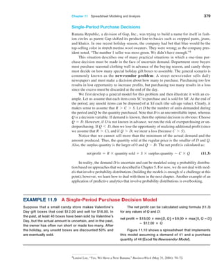 Chapter 11  Spreadsheet Modeling and Analysis 379
Single-Period Purchase Decisions
Banana Republic, a division of Gap, Inc., was trying to build a name for itself in fash-
ion circles as parent Gap shifted its product line to basics such as cropped pants, jeans,
and khakis. In one recent holiday season, the company had bet that blue would be the
­
top-selling color in stretch merino wool sweaters. They were wrong; as the company pres-
ident noted, “The number 1 seller was moss green. We didn’t have enough.”4
This situation describes one of many practical situations in which a one-time pur-
chase decision must be made in the face of uncertain demand. Department store buyers
must purchase seasonal clothing well in advance of the buying season, and candy shops
must decide on how many special holiday gift boxes to assemble. The general scenario is
commonly known as the newsvendor problem: A street newsvendor sells daily
­
newspapers and must make a decision about how many to purchase. Purchasing too few
results in lost opportunity to increase profits, but purchasing too many results in a loss
since the excess must be discarded at the end of the day.
We first develop a general model for this problem and then illustrate it with an ex-
ample. Let us assume that each item costs $C to purchase and is sold for $R. At the end of
the period, any unsold items can be disposed of at $S each (the salvage value). Clearly, it
makes sense to assume that R 7 C 7 S. Let D be the number of units demanded during
the period and Q be the quantity purchased. Note that D is an uncontrollable input, whereas
Q is a decision variable. If demand is known, then the optimal decision is obvious: Choose
Q = D. However, if D is not known in advance, we run the risk of overpurchasing or un-
derpurchasing. If Q 6 D, then we lose the opportunity of realizing additional profit (since
we assume that R 7 C), and if Q 7 D, we incur a loss (because C 7 S).
Notice that we cannot sell more than the minimum of the actual demand and the
amount produced. Thus, the quantity sold at the regular price is the smaller of D and Q.
Also, the surplus quantity is the larger of 0 and Q - D. The net profit is calculated as:
net profit = R * quantity sold + S * surplus quantity - C * Q (11.3)
In reality, the demand D is uncertain and can be modeled using a probability distribu-
tion based on approaches that we described in Chapter 5. For now, we do not deal with mod-
els that involve probability distributions (building the models is enough of a challenge at this
point); however, we learn how to deal with them in the next chapter. Another example of an
application of predictive analytics that involve probability distributions is overbooking.
Example 11.9 A Single-Period Purchase Decision Model
Suppose that a small candy store makes Valentine’s
Day gift boxes that cost $12.00 and sell for $18.00. In
the past, at least 40 boxes have been sold by Valentine’s
Day, but the actual amount is uncertain, and in the past,
the owner has often run short or made too many. After
the holiday, any unsold boxes are discounted 50% and
are eventually sold.
The net profit can be calculated using formula (11.3)
for any values of Q and D:
net profit = $18.00 × min5D, Q6 +$9.00 × max50, Q − D6
− $12.00 × Q
Figure 11.10 shows a spreadsheet that implements
this model assuming a demand of 41 and a purchase
quantity of 44 (Excel file Newsvendor Model).
4Louise Lee, “Yes, We Have a New Banana,” BusinessWeek (May 31, 2004): 70–72.
 