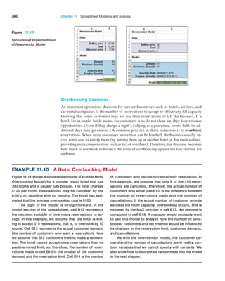 380 Chapter 11  Spreadsheet Modeling and Analysis
Overbooking Decisions
An important operations decision for service businesses such as hotels, airlines, and
car-rental companies is the number of reservations to accept to effectively fill capacity
knowing that some customers may not use their reservations or tell the business. If a
hotel, for example, holds rooms for customers who do not show up, they lose revenue
opportunities. (Even if they charge a night’s lodging as a guarantee, rooms held for ad-
ditional days may go unused.) A common practice in these industries is to overbook
reservations. When more customers arrive than can be handled, the business usually in-
curs some cost to satisfy them (by putting them up at another hotel or, for most airlines,
providing extra compensation such as ticket vouchers). Therefore, the decision becomes
how much to overbook to balance the costs of overbooking against the lost revenue for
underuse.
of customers who decide to cancel their reservation. In
this example, we assume that only 6 of the 310 reser-
vations are cancelled. Therefore, the actual number of
customers who arrive (cell B15) is the difference between
the number of reservations made and the number of
cancellations. If the actual number of customer arrivals
exceeds the room capacity, overbooking occurs. This is
modeled by the MAX function in cell B17. Net revenue is
computed in cell B18. A manager would probably want
to use this model to analyze how the number of over-
booked customers and net revenue would be influenced
by changes in the reservation limit, customer demand,
and cancellations.
As with the newsvendor model, the customer de-
mand and the number of cancellations are in reality, ran-
dom variables that we cannot specify with certainty. We
also show how to incorporate randomness into the model
in the next chapter.
Example 11.10 A Hotel Overbooking Model
Figure 11.11 shows a spreadsheet model (Excel file Hotel
Overbooking Model) for a popular resort hotel that has
300 rooms and is usually fully booked. The hotel charges
$120 per room. Reservations may be canceled by the
6:00 p.m. deadline with no penalty. The hotel has esti-
mated that the average overbooking cost is $100.
The logic of the model is straightforward. In the
model section of the spreadsheet, cell B12 represents
the decision variable of how many reservations to ac-
cept. In this example, we assume that the hotel is will-
ing to accept 310 reservations; that is, to overbook by 10
rooms. Cell B13 represents the actual customer demand
(the number of customers who want a reservation). Here
we assume that 312 customers tried to make a reserva-
tion. The hotel cannot accept more reservations than its
predetermined limit, so, therefore, the number of reser-
vations made in cell B13 is the smaller of the customer
demand and the reservation limit. Cell B14 is the number
Figure 11.10
Spreadsheet Implementation
of Newsvendor Model
 