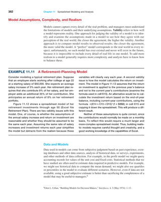382 Chapter 11  Spreadsheet Modeling and Analysis
Data and Models
Data used in models can come from subjective judgment based on past experience, exist-
ing databases and other data sources, analysis of historical data, or surveys, experiments,
and other methods of data collection. For example, in the profit model we might query
accounting records for values of the unit cost and fixed costs. Statistical methods that we
have studied are often used to estimate data required in predictive models. For example,
we might use historical data to compute the mean demand; we might also use quartiles
or percentiles in the model to evaluate different scenarios. However, even if data are not
available, using a good subjective estimate is better than sacrificing the completeness of a
model that may be useful to managers.6
Example 11.11 A Retirement-Planning Model
­
variables will clearly vary each year. A second validity
issue is how the model calculates the return on invest-
ment. The model in Figure 11.12 assumes that the return
on investment is applied to the previous year’s balance
and not to the current year’s contributions (examine the
formula used in cell E15). An alternative would be to cal-
culate the investment return based on the end-of-year
balance, including current-year contributions, using the
formula =(E14 + C15 +D15)*(1+ $B$8) in cell E15 and
copying it down the spreadsheet. This will produce a dif-
ferent result.
Neither of these assumptions is quite correct, since
the contributions would normally be made on a monthly
basis. To reflect this would require a much larger and
more-complex spreadsheet model. Thus, building realis-
tic models requires careful thought and creativity, and a
good working knowledge of the capabilities of Excel.
Consider modeling a typical retirement plan. Suppose
that an employee starts working after college at age 22
at a starting salary of $50,000. She expects an average
salary increase of 3% each year. Her retirement plan re-
quires that she contribute 8% of her salary, and her em-
ployer adds an additional 35% of her contribution. She
anticipates an annual return of 8% on her retirement
portfolio.
Figure 11.12 shows a spreadsheet model of her
retirement investments through age 50 (Excel file
­
Retirement Plan). There are two validity issues with this
model. One, of course, is whether the assumptions of
the annual salary increase and return on investment are
reasonable and whether they should be assumed to be
the same each year. Assuming the same rate of salary
increases and investment returns each year simplifies
the model but detracts from the realism because these
6Glen L. Urban, “Building Models for Decision Makers,” Interfaces, 4, 3 (May 1974): 1–11.
Model Assumptions, Complexity, and Realism
Models cannot capture every detail of the real problem, and managers must understand
the limitations of models and their underlying assumptions. Validity refers to how well
a model represents reality. One approach for judging the validity of a model is to iden-
tify and examine the assumptions made in a model to see how they agree with our
perception of the real world; the closer the agreement, the higher the validity. Another
approach is to compare model results to observed results; the closer the agreement,
the more valid the model. A “perfect” model corresponds to the real world in every re-
spect; unfortunately, no such model has ever existed and never will exist in the future,
because it is impossible to include every detail of real life in one model. To add more
realism to a model generally requires more complexity and analysts have to know how
to balance these.
 