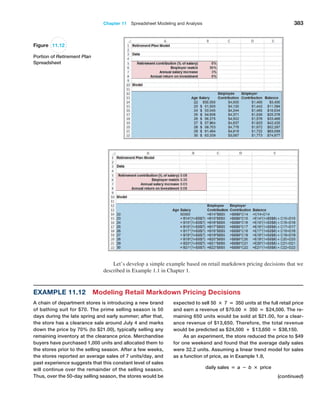 Chapter 11  Spreadsheet Modeling and Analysis 383
Figure 11.12
Portion of Retirement Plan
Spreadsheet
Let’s develop a simple example based on retail markdown pricing decisions that we
described in Example 1.1 in Chapter 1.
Example 11.12 Modeling Retail Markdown Pricing Decisions
A chain of department stores is introducing a new brand
of bathing suit for $70. The prime selling season is 50
days during the late spring and early summer; after that,
the store has a clearance sale around July 4 and marks
down the price by 70% (to $21.00), typically selling any
remaining inventory at the clearance price. Merchandise
buyers have purchased 1,000 units and allocated them to
the stores prior to the selling season. After a few weeks,
the stores reported an average sales of 7 units/day, and
past experience suggests that this constant level of sales
will continue over the remainder of the selling season.
Thus, over the 50-day selling season, the stores would be
expected to sell 50 × 7 = 350 units at the full retail price
and earn a revenue of $70.00 × 350 = $24,500. The re-
maining 650 units would be sold at $21.00, for a clear-
ance revenue of $13,650. Therefore, the total revenue
would be predicted as $24,500 + $13,650 = $38,150.
As an experiment, the store reduced the price to $49
for one weekend and found that the average daily sales
were 32.2 units. Assuming a linear trend model for sales
as a function of price, as in Example 1.9,
daily sales = a − b × price
(continued)
 