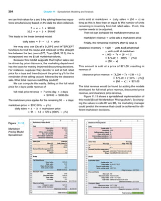 384 Chapter 11  Spreadsheet Modeling and Analysis
Figure 11.13
Markdown
Pricing Model
Spreadsheet
we can find values for a and b by solving these two equa-
tions simultaneously based on the data the store obtained.
7 = a − b × $70.00
32.2 = a − b × $49.00
This leads to the linear demand model:
daily sales = 91 − 1.2 × price
We may also use Excel’s SLOPE and INTERCEPT
functions to find the slope and intercept of the straight
line between the two points ($70, 7) and ($49, 32.2); this is
incorporated into the Excel model that follows.
Because this model suggests that higher sales can
be driven by price discounts, the marketing department
has the basis for making improved discounting decisions.
For instance, suppose they decide to sell at full retail
price for x days and then discount the price by y% for the
­
remainder of the selling season, followed by the clearance
sale. What total revenue could they predict?
We can compute this easily. Selling at the full retail
price for x days yields revenue of
full retail price revenue = 7 unitsday × x days
× $70.00 = $490.00x
The markdown price applies for the remaining 50 − x days:
markdown price = $70(100% − y%)
daily sales = a − b × markdown price
= 91 − 1.2 × $70 x (100% − y%)
units sold at markdown = daily sales × (50 − x) as
long as this is less than or equal to the number of units
­
remaining in inventory from full retail sales. If not, this
number needs to be adjusted.
Then we can compute the markdown revenue as
markdown revenue = units sold x markdown price
Finally, the remaining inventory after 50 days is
clearance inventory = 1000 − units sold at full retail
− units sold at markdown
= 1,000 − 7x − [91−1.2
× $70.00 × (100% − y%)]
× (50 − x)
This amount is sold at a price of $21.00, resulting in
revenue of
clearance price revenue = 31,000 − 7x − [91− 1.2
× $70.00 × 1100% − y%2]
× 150 − x2 4 × $21.00
The total revenue would be found by adding the models
developed for full retail price revenue, discounted price
revenue, and clearance price revenue.
Figure 11.13 shows a spreadsheet implementation of
this model (Excel file Markdown Pricing Model). By chang-
ing the values in cells B7 and B8, the marketing manager
could predict the revenue that could be achieved for dif-
ferent markdown decisions.
 