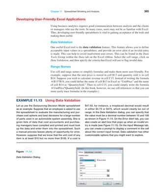 Chapter 11  Spreadsheet Modeling and Analysis 385
Developing User-Friendly Excel Applications
Using business analytics requires good communication between analysts and the clients
or managers who use the tools. In many cases, users may not be as familiar with Excel.
Thus, developing user-friendly spreadsheets is vital to gaining acceptance of the tools and
making them useful.
Data Validation
One useful Excel tool is the data validation feature. This feature allows you to define
acceptable input values in a spreadsheet, and provide an error alert if an invalid entry
is made. This can help to avoid inadvertent user errors. This can be found in the Data
Tools Group within the Data tab on the Excel ribbon. Select the cell range, click on
Data ­Validation, and then specify the criteria that Excel will use to flag invalid data.
Range Names
Use cell and range names to simplify formulas and make them more user-friendly. For
example, suppose that the unit price is stored in cell B13 and quantity sold is in cell
B14. Suppose you wish to calculate revenue in cell C15. Instead of writing the formula
=B13*B14, you could define the name of cell B13 in Excel as “UnitPrice” and the name
of cell B14 as “QuantitySold.” Then in cell C15, you could simply write the formula
=UnitPrice*QuantitySold. (In this book, however, we use cell references so that you can
more easily trace formulas in the examples.)
Figure 11.14
Data Validation Dialog
Example 11.13 Using Data Validation
Let us use the Outsourcing Decision Model spreadsheet
as an example. Suppose that an employee is asked to use
the spreadsheet to evaluate the manufacturing and pur-
chase cost options and best decisions for a large number
of parts used in an automobile system assembly. She is
given lists of data that cost accountants and purchas-
ing managers have compiled and printed and must look
up the data and enter them into the spreadsheet. Such
a manual process leaves plenty of opportunity for error.
However, suppose that we know that the unit cost of any
item is at least $10 but no more than $100. If a cost is
$47.50, for instance, a misplaced decimal would result
in either $4.75 or $475, which would clearly be out of
range. In the Data Validation dialog, you can specify that
the value must be a decimal number between 10 and 100
as shown in Figure 11.14. On the Error Alert tab, you can
also create an alert box that pops up when an invalid en-
try is made (see Figure 11.15). On the Input Message tab,
you can create a prompt to display a comment in the cell
about the correct input format. Data validation has other
customizable options that you might want to explore.
 