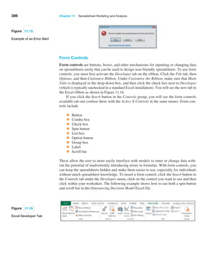 386 Chapter 11  Spreadsheet Modeling and Analysis
Figure 11.16
Excel Developer Tab
Figure 11.15
Example of an Error Alert
Form Controls
Form controls are buttons, boxes, and other mechanisms for inputting or changing data
on spreadsheets easily that can be used to design user-friendly spreadsheets. To use form
controls, you must first activate the Developer tab on the ribbon. Click the File tab, then
Options, and then Customize Ribbon. Under Customize the Ribbon, make sure that Main
Tabs is displayed in the drop-down box, and then click the check box next to Developer
(which is typically unchecked in a standard Excel installation). You will see the new tab in
the Excel ribbon as shown in Figure 11.16.
If you click the Insert button in the Controls group, you will see the form controls
available (do not confuse these with the Active X Controls in the same menu). Form con-
trols include
• Button
• Combo box
• Check box
• Spin button
• List box
• Option button
• Group box
• Label
• Scroll bar
These allow the user to more easily interface with models to enter or change data with-
out the potential of inadvertently introducing errors in formulas. With form controls, you
can keep the spreadsheets hidden and make them easier to use, especially for individuals
without much spreadsheet knowledge. To insert a form control, click the Insert button in
the Controls tab under the Developer menu, click on the control you want to use and then
click within your worksheet. The following example shows how to use both a spin button
and scroll bar in the Outsourcing Decision Model Excel file.
 