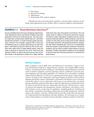 38 Chapter 1   Introduction to Business Analytics
Software Support
Many companies, such as IBM, SAS, and Tableau have developed a variety of soft-
ware and hardware solutions to support business analytics. For example, IBM’s Cognos
­
Express, an integrated business intelligence and planning solution designed to meet the
needs of midsize companies, provides reporting, analysis, dashboard, scorecard, plan-
ning, budgeting, and forecasting capabilities. It’s made up of several modules, including
Cognos ­
Express Reporter, for self-service reporting and ad hoc query; Cognos Express
Advisor, for analysis and visualization; and Cognos Express Xcelerator, for Excel-based
planning and business analysis. Information is presented to the business user in a business
context that makes it easy to understand, with an easy to use interface they can quickly
gain the insight they need from their data to make the right decisions and then take ­
action
for ­
effective and efficient business optimization and outcome. SAS provides a variety
of software that integrate data management, business intelligence, and analytics tools.
SAS ­
Analytics covers a wide range of capabilities, including predictive modeling and
data ­
mining, visualization, forecasting, optimization and model management, statistical
analysis, text analytics, and more. Tableau Software provides simple drag and drop tools
for ­
visualizing data from spreadsheets and other databases. We encourage you to explore
many of these products as you learn the basic principles of business analytics in this book.
22Inspired by a presentation by Radhika Kulkarni, SAS Institute, “Data-Driven Decisions: Role of
­
Operations Research in Business Analytics,” INFORMS Conference on Business Analytics and
­
Operations Research, April 10–12, 2011.
Example 1.1 Retail Markdown Decisions22
As you probably know from your shopping experiences,
most department stores and fashion retailers clear their
seasonal inventory by reducing prices. The key ques-
tion they face is what prices should they set—and when
should they set them—to meet inventory goals and max-
imize revenue? For example, suppose that a store has
100 bathing suits of a certain style that go on sale from
April 1 and wants to sell all of them by the end of June.
Over each week of the 12-week selling season, they can
make a decision to discount the price. They face two
decisions: When to reduce the price and by how much?
This results in 24 decisions to make. For a major national
chain that may carry thousands of products, this can
easily result in millions of decisions that store manag-
ers have to make. Descriptive analytics can be used to
examine historical data for similar products, such as the
number of units sold, price at each point of sale, starting
and ending inventories, and special promotions, newspa-
per ads, direct marketing ads, and so on, to understand
what the results of past decisions achieved. Predictive
analytics can be used to predict sales based on pricing
decisions. Finally, prescriptive analytics can be applied
to find the best set of pricing decisions to maximize the
total revenue.
• Forecasting
• Data and text mining
• Optimization
• Social media, Web, and text analytics
Although the tools used in descriptive, predictive, and prescriptive analytics are dif-
ferent, many applications involve all three. Here is a typical example in retail operations.
 