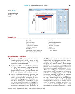 Chapter 11  Spreadsheet Modeling and Analysis 397
Figure 11.35
Tornado Sensitivity
Chart for the Profit
Model
Key Terms
Data table
Data validation
Form controls
Newsvendor problem
One-way data table
Overbook
Parametric sensitivity analysis
Pro forma income statement
Scenarios
Spreadsheet engineering
Tornado chart
Two-way data table
Validity
Verification
What-if analysis
Problems and Exercises
1. Develop a spreadsheet model for gasoline usage
scenario, Problem 4 in Chapter 1, using the data
provided. Apply the principles of spreadsheet engi-
neering in developing your model.
2. Develop a spreadsheet model for Problem 5 in Chap-
ter 1. Apply the principles of spreadsheet engineer-
ing in developing your model. Use the spreadsheet to
create a table for a range of prices to help you iden-
tify the price that results in the maximum revenue.
3. Develop a spreadsheet model to determine how
much a person or a couple can afford to spend on a
house.7 Lender guidelines suggest that the allow-
able monthly housing expenditure should be no more
than 28% of monthly gross income. From this, you
must subtract total nonmortgage housing expenses,
which would include insurance and property taxes
and any other additional expenses. This defines the
affordable monthly mortgage payment. In addition,
guidelines also suggest that total affordable monthly
debt payments, including housing expenses, should
not exceed 36% of gross monthly income. This is
calculated by subtracting total nonmortgage housing
expenses and any other installment debt, such as car
loans, student loans, credit-card debt, and so on, from
36% of total monthly gross income. The smaller of
the affordable monthly mortgage payment and the
total affordable monthly debt payments is the afford-
able monthly mortgage. To calculate the maximum
that can be ­
borrowed, find the monthly payment
per $1,000 mortgage based on the current interest
rate and duration of the loan. Divide the affordable
monthly mortgage amount by this monthly payment
to find the affordable mortgage. ­
Assuming a 20%
down payment, the maximum price of a house would
be the affordable mortgage divided by 0.8. Use the
7Based on Ralph R. Frasca, Personal Finance, 8th ed. (Boston: Prentice Hall, 2009).
 