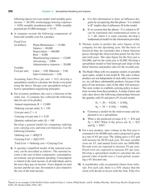 398 Chapter 11  Spreadsheet Modeling and Analysis
8Based on an example of the Parfitt-Collins model in Gary L. Lilien, Philip Kotler, and K. Sridhar Moorthy, Marketing Models (Englewood
Cliffs, NJ: Prentice Hall, 1992): 483.
following data to test your model: total monthly gross
income = $6,500; nonmortgage housing expenses
= $350; monthly installment debt = $500; monthly
payment per $1,000 mortgage = $7.25.
4. A company records the following components of
fixed and variable costs for a product.
Fixed Cost
(in dollars): Plaint Maintenance - 15,000
Salaries - 40,000
Depreciation - 100,000
Rent - 8,000
	Manufacturing expenses - 12,000
Advertising - 5,000
	Administrative expenses - 20,000
Variable
Cost per unit:	
Labor - 3.00, Materials - 5.00,
Sales Commission - 2.00
Assuming Sales Price per unit = $15, develop a
spreadsheet model to calculate the break-even point
using the above. Design your spreadsheet using ef-
fective spreadsheet-engineering principles.
5. For inventory problems, the cost is a function of the
order size. A company has collected the following
data for one of its product.
Annual requirement, R = 12,000
Ordering cost per order, S = 150
Cost per unit, C = 4
Carrying cost per unit, I = 0.20
Quantity ordered per order, Q = 100
Develop a general model for computing ordering
cost, carrying cost, and total cost functions. Use the
following formulas:
Ordering cost = (R/Q)*S
Carrying Cost = (Q/2)*I*C
Total Cost = Ordering cost + Carrying Cost
6. A (greatly) simplified model of the national econ-
omy can be described as follows. The national in-
come is the sum of three components: consumption,
investment, and government spending. Consumption
is related to the total income of all individuals and to
the taxes they pay on income. Taxes depend on total
income and the tax rate. Investment is also related to
the size of the total income.
a. Use this information to draw an influence dia-
gram by recognizing that the phrase “A is related
to B” implies that A influences B in the model.
b. If we assume that the phrase “A is related to B”
can be translated into mathematical terms as
A = kB, where k is some constant, develop a
mathematical model for the information provided.
7. Thomas wants to predict the sales figures of his
company for the upcoming year. On the basis of
historical data, he concludes that a linear function
passes through the observed data points for the first
and sixth years. The sales figure for the first year is
$24,000, and for the sixth year is $2,000. Develop a
spreadsheet model to find intercept and slope of the
linear function and predict sales for the seventh year.
8. The Radio Shop sells two popular models of portable
sport radios, model A and model B. The sales of these
products are not independent of each other (in econom-
ics, we call these substitutable products, because if the
price of one increases, sales of the other will ­
increase).
The store wishes to establish a pricing policy to maxi-
mize revenue from these products. A study of price and
sales data shows the following relationships between
the quantity sold (N) and prices (P) of each model:
NA = 20 - 0.62PA + 0.30PB
NB = 29 + 0.10PA - 0.60PB
a. Construct a model for the total revenue and im-
plement it on a spreadsheet.
b. What is the predicted revenue if PA = +18 and
PB = +30? What if the prices are PA = +25
and PB = +50?
9. For a new product, sales volume in the first year is
estimated to be 80,000 units and is projected to grow
at a rate of 4% per year. The selling price is $12 and
will increase by $0.50 each year. Per-unit variable
costs are $3, and annual fixed costs are $400,000.
Per-unit costs are expected to increase 5% per year.
Fixed costs are expected to increase 8% per year.
Develop a spreadsheet model to calculate the net
present value of profit over a 3-year period, assum-
ing a 4% discount rate.
10. A stockbroker calls on potential clients from refer-
rals. For each call, there is a 10% chance that the
client will decide to invest with the firm. Fifty-five
 