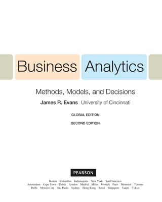 Business Analytics
Methods, Models, and Decisions
James R. Evans University of Cincinnati
Global EDITION
SECOND EDITION
Boston Columbus Indianapolis New York San Francisco
Amsterdam Cape Town Dubai London Madrid Milan Munich Paris Montréal Toronto
Delhi Mexico City São Paulo Sydney Hong Kong Seoul Singapore Taipei Tokyo
 