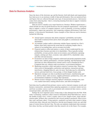 Chapter 1   Introduction to Business Analytics 39
Data for Business Analytics
Since the dawn of the electronic age and the Internet, both individuals and organizations
have had access to an enormous wealth of data and information. Data are numerical facts
and figures that are collected through some type of measurement process. Information
comes from analyzing data—that is, extracting meaning from data to support evaluation
and decision making.
Data are used in virtually every major function in a business. Modern organizations—
which include not only for-profit businesses but also nonprofit organizations—need good
data to support a variety of company purposes, such as planning, reviewing company
­
performance, improving operations, and comparing company performance with com-
petitors’ or best-practice benchmarks. Some examples of how data are used in business
­
include the following:
• Annual reports summarize data about companies’ profitability and market
share both in numerical form and in charts and graphs to communicate with
shareholders.
• Accountants conduct audits to determine whether figures reported on a firm’s
balance sheet fairly represent the actual data by examining samples (that is,
­
subsets) of accounting data, such as accounts receivable.
• Financial analysts collect and analyze a variety of data to understand the con-
tribution that a business provides to its shareholders. These typically include
profitability, revenue growth, return on investment, asset utilization, operating
margins, earnings per share, economic value added (EVA), shareholder value,
and other relevant measures.
• Economists use data to help companies understand and predict population trends,
interest rates, industry performance, consumer spending, and international trade.
Such data are often obtained from external sources such as Standard  Poor’s
Compustat data sets, industry trade associations, or government databases.
• Marketing researchers collect and analyze extensive customer data. These data
often consist of demographics, preferences and opinions, transaction and pay-
ment history, shopping behavior, and a lot more. Such data may be collected by
surveys, personal interviews, focus groups, or from shopper loyalty cards.
• Operations managers use data on production performance, manufacturing qual-
ity, delivery times, order accuracy, supplier performance, productivity, costs, and
environmental compliance to manage their operations.
• Human resource managers measure employee satisfaction, training costs, turn-
over, market innovation, training effectiveness, and skills development.
Such data may be gathered from primary sources such as internal company records and
business transactions, automated data-capturing equipment, or customer market ­
surveys
and from secondary sources such as government and commercial data sources, custom
research providers, and online research.
Perhaps the most important source of data today is data obtained from the Web. With
today’s technology, marketers collect extensive information about Web behaviors, such as
the number of page views, visitor’s country, time of view, length of time, origin and des-
tination paths, products they searched for and viewed, products purchased, what reviews
they read, and many others. Using analytics, marketers can learn what content is being
viewed most often, what ads were clicked on, who the most frequent visitors are, and what
types of visitors browse but don’t buy. Not only can marketers understand what customers
have done, but they can better predict what they intend to do in the future. For example,
 